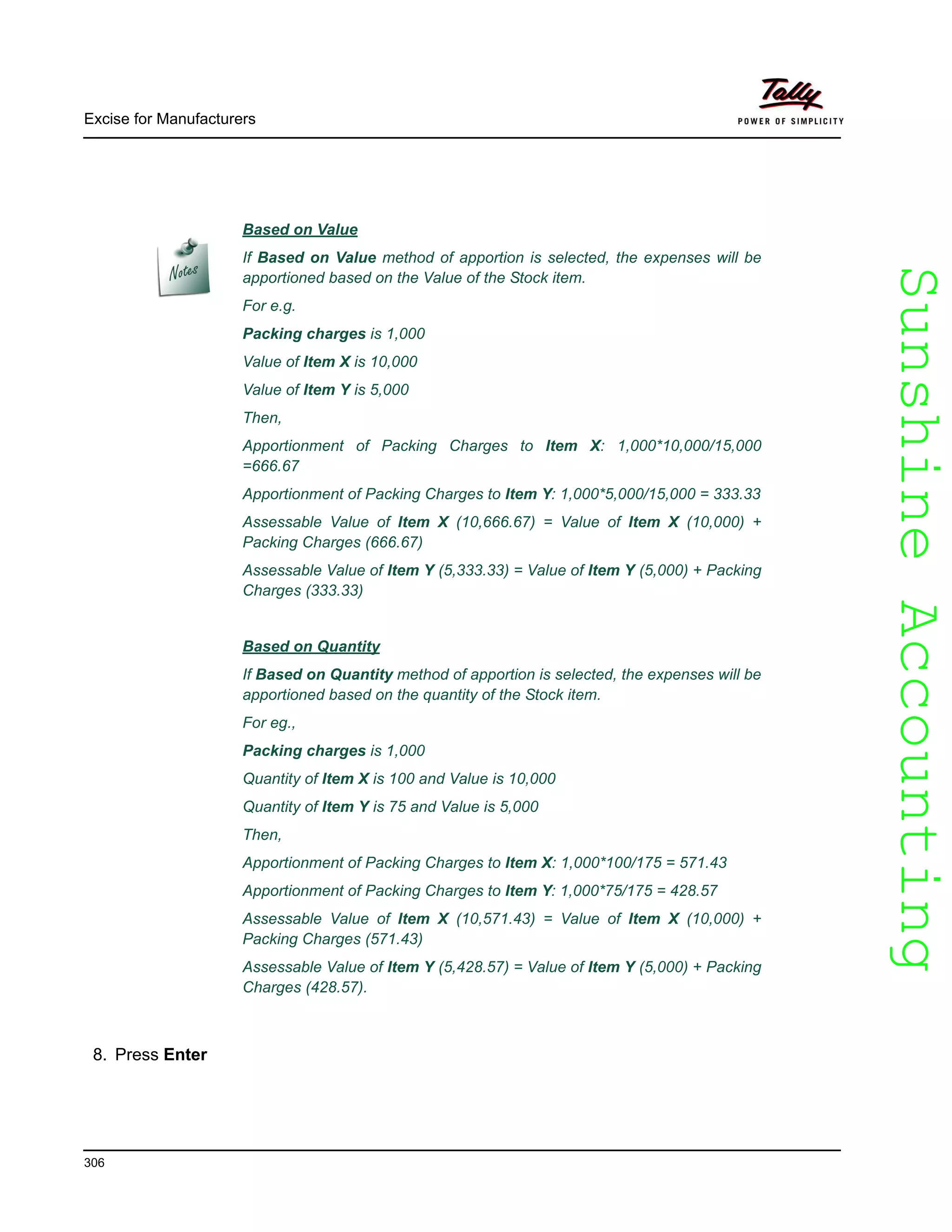 SunshineAccountingSunshineAccounting
Based on Value
If Based on Value method of apportion is selected, the expenses will be
apportioned based on the Value of the Stock item.
For e.g.
Packing charges is 1,000
Value of Item X is 10,000
Value of Item Y is 5,000
Then,
Apportionment of Packing Charges to Item X: 1,000*10,000/15,000
=666.67
Apportionment of Packing Charges to Item Y: 1,000*5,000/15,000 = 333.33
Assessable Value of Item X (10,666.67) = Value of Item X (10,000) +
Packing Charges (666.67)
Assessable Value of Item Y (5,333.33) = Value of Item Y (5,000) + Packing
Charges (333.33)
Based on Quantity
If Based on Quantity method of apportion is selected, the expenses will be
apportioned based on the quantity of the Stock item.
For eg.,
Packing charges is 1,000
Quantity of Item X is 100 and Value is 10,000
Quantity of Item Y is 75 and Value is 5,000
Then,
Apportionment of Packing Charges to Item X: 1,000*100/175 = 571.43
Apportionment of Packing Charges to Item Y: 1,000*75/175 = 428.57
Assessable Value of Item X (10,571.43) = Value of Item X (10,000) +
Packing Charges (571.43)
Assessable Value of Item Y (5,428.57) = Value of Item Y (5,000) + Packing
Charges (428.57).
Excise for Manufacturers
306
8. Press Enter
 