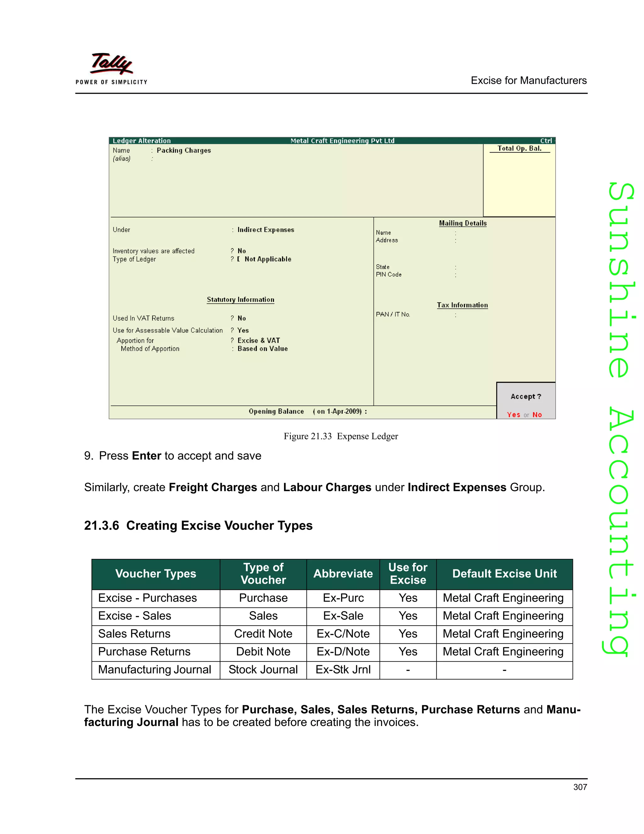 SunshineAccountingSunshineAccounting
Excise for Manufacturers
307
Figure 21.33 Expense Ledger
9. Press Enter to accept and save
Similarly, create Freight Charges and Labour Charges under Indirect Expenses Group.
21.3.6 Creating Excise Voucher Types
The Excise Voucher Types for Purchase, Sales, Sales Returns, Purchase Returns and Manu-
facturing Journal has to be created before creating the invoices.
Voucher Types
Type of
Voucher
Abbreviate
Use for
Excise
Default Excise Unit
Excise - Purchases Purchase Ex-Purc Yes Metal Craft Engineering
Excise - Sales Sales Ex-Sale Yes Metal Craft Engineering
Sales Returns Credit Note Ex-C/Note Yes Metal Craft Engineering
Purchase Returns Debit Note Ex-D/Note Yes Metal Craft Engineering
Manufacturing Journal Stock Journal Ex-Stk Jrnl - -
 