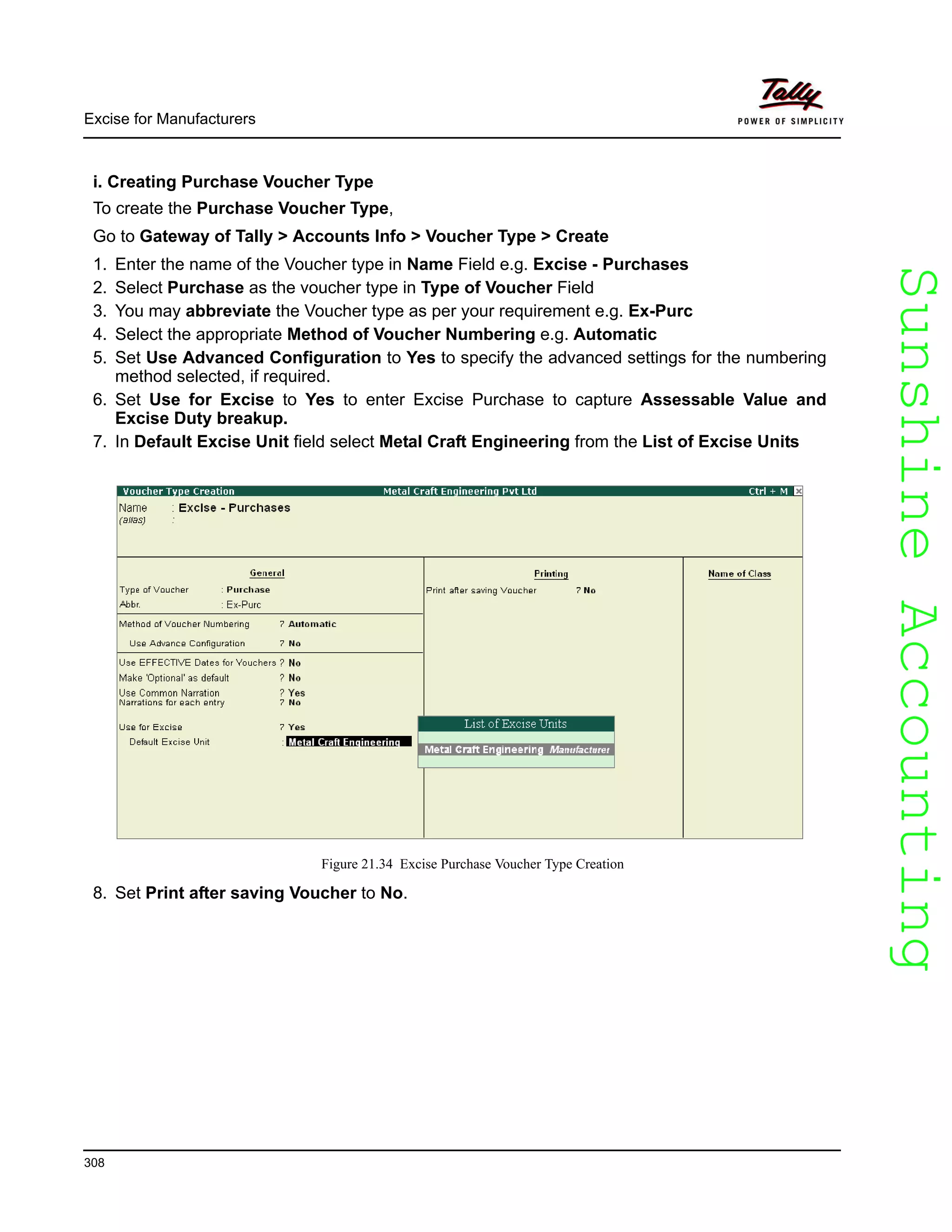 SunshineAccountingSunshineAccounting
Excise for Manufacturers
308
i. Creating Purchase Voucher Type
To create the Purchase Voucher Type,
Go to Gateway of Tally > Accounts Info > Voucher Type > Create
1. Enter the name of the Voucher type in Name Field e.g. Excise - Purchases
2. Select Purchase as the voucher type in Type of Voucher Field
3. You may abbreviate the Voucher type as per your requirement e.g. Ex-Purc
4. Select the appropriate Method of Voucher Numbering e.g. Automatic
5. Set Use Advanced Configuration to Yes to specify the advanced settings for the numbering
method selected, if required.
6. Set Use for Excise to Yes to enter Excise Purchase to capture Assessable Value and
Excise Duty breakup.
7. In Default Excise Unit field select Metal Craft Engineering from the List of Excise Units
Figure 21.34 Excise Purchase Voucher Type Creation
8. Set Print after saving Voucher to No.
 