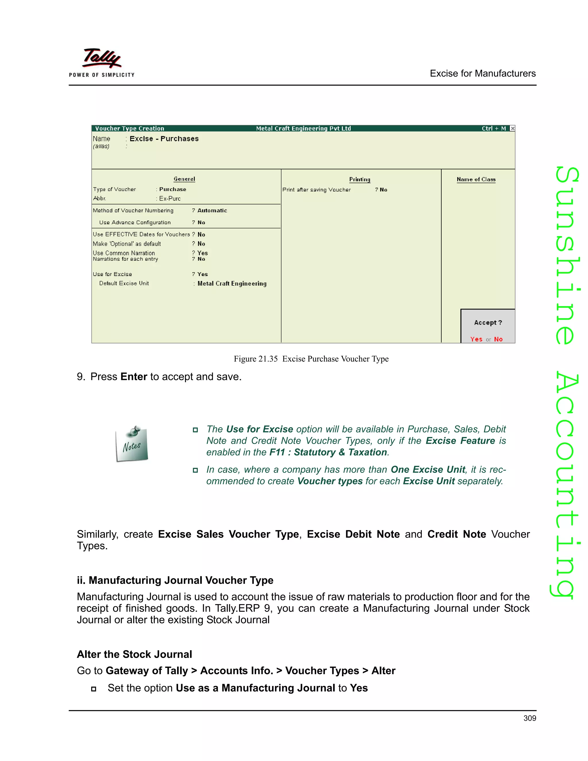 SunshineAccountingSunshineAccounting
Excise for Manufacturers
309
Figure 21.35 Excise Purchase Voucher Type
9. Press Enter to accept and save.
Similarly, create Excise Sales Voucher Type, Excise Debit Note and Credit Note Voucher
Types.
ii. Manufacturing Journal Voucher Type
Manufacturing Journal is used to account the issue of raw materials to production floor and for the
receipt of finished goods. In Tally.ERP 9, you can create a Manufacturing Journal under Stock
Journal or alter the existing Stock Journal
Alter the Stock Journal
Go to Gateway of Tally > Accounts Info. > Voucher Types > Alter
Set the option Use as a Manufacturing Journal to Yes
The Use for Excise option will be available in Purchase, Sales, Debit
Note and Credit Note Voucher Types, only if the Excise Feature is
enabled in the F11 : Statutory & Taxation.
In case, where a company has more than One Excise Unit, it is rec-
ommended to create Voucher types for each Excise Unit separately.
 