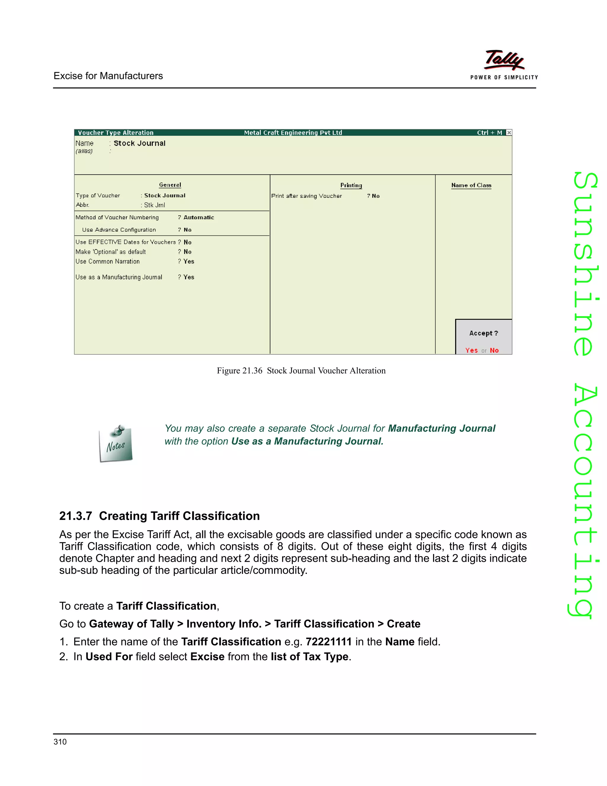 SunshineAccountingSunshineAccounting
Excise for Manufacturers
310
Figure 21.36 Stock Journal Voucher Alteration
21.3.7 Creating Tariff Classification
As per the Excise Tariff Act, all the excisable goods are classified under a specific code known as
Tariff Classification code, which consists of 8 digits. Out of these eight digits, the first 4 digits
denote Chapter and heading and next 2 digits represent sub-heading and the last 2 digits indicate
sub-sub heading of the particular article/commodity.
To create a Tariff Classification,
Go to Gateway of Tally > Inventory Info. > Tariff Classification > Create
1. Enter the name of the Tariff Classification e.g. 72221111 in the Name field.
2. In Used For field select Excise from the list of Tax Type.
You may also create a separate Stock Journal for Manufacturing Journal
with the option Use as a Manufacturing Journal.
 