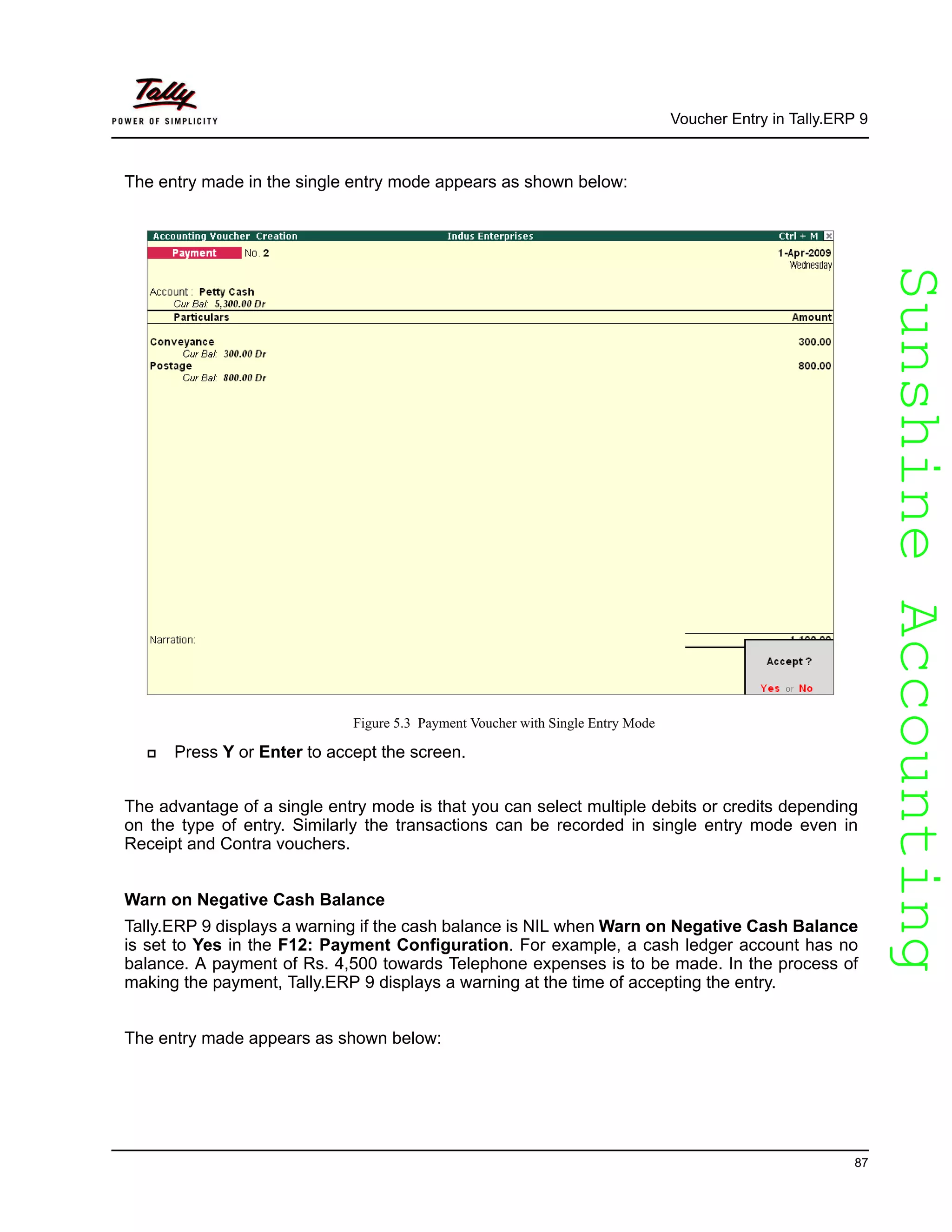 SunshineAccountingSunshineAccounting
Voucher Entry in Tally.ERP 9
87
The entry made in the single entry mode appears as shown below:
Figure 5.3 Payment Voucher with Single Entry Mode
Press Y or Enter to accept the screen.
The advantage of a single entry mode is that you can select multiple debits or credits depending
on the type of entry. Similarly the transactions can be recorded in single entry mode even in
Receipt and Contra vouchers.
Warn on Negative Cash Balance
Tally.ERP 9 displays a warning if the cash balance is NIL when Warn on Negative Cash Balance
is set to Yes in the F12: Payment Configuration. For example, a cash ledger account has no
balance. A payment of Rs. 4,500 towards Telephone expenses is to be made. In the process of
making the payment, Tally.ERP 9 displays a warning at the time of accepting the entry.
The entry made appears as shown below:
 