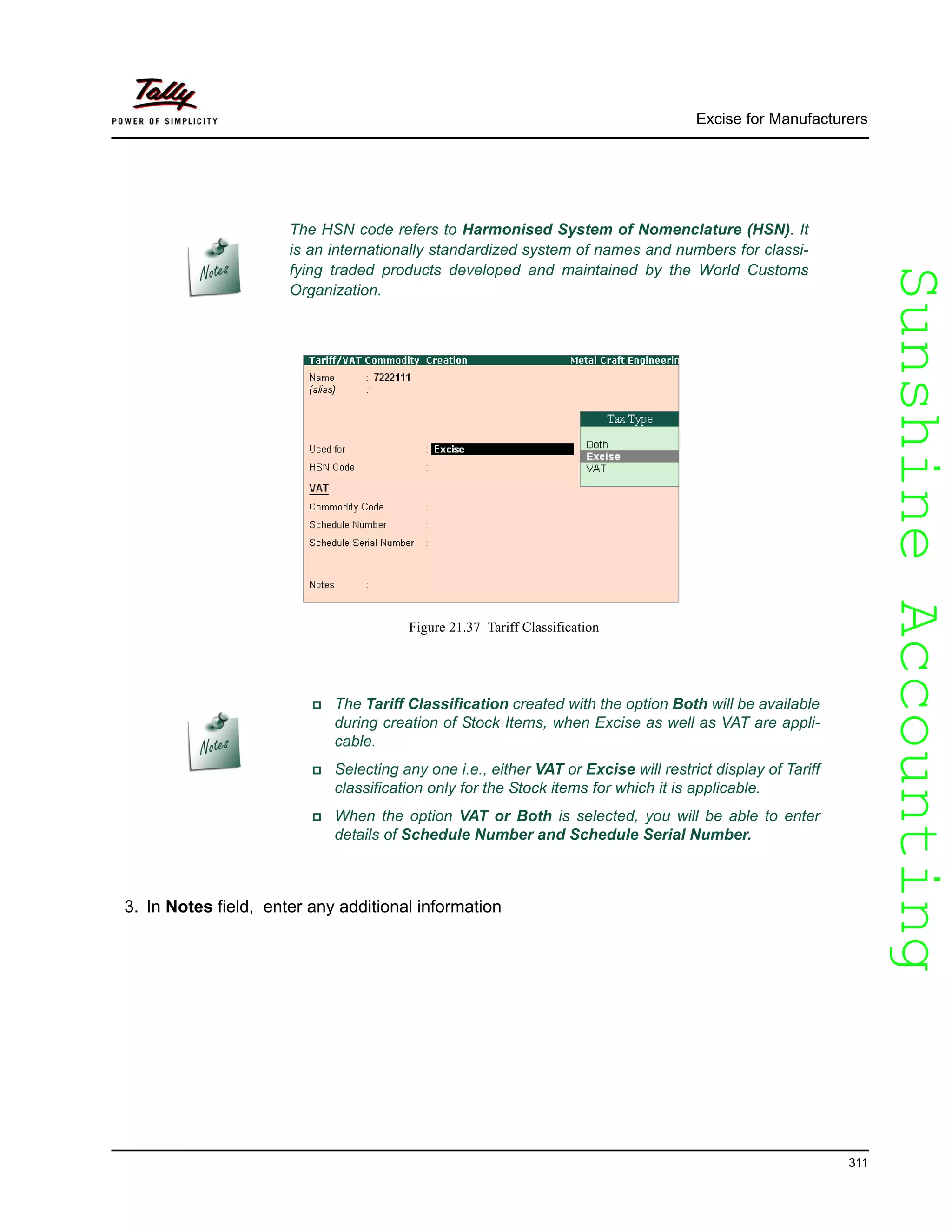 SunshineAccountingSunshineAccounting
Excise for Manufacturers
311
Figure 21.37 Tariff Classification
3. In Notes field, enter any additional information
The HSN code refers to Harmonised System of Nomenclature (HSN). It
is an internationally standardized system of names and numbers for classi-
fying traded products developed and maintained by the World Customs
Organization.
The Tariff Classification created with the option Both will be available
during creation of Stock Items, when Excise as well as VAT are appli-
cable.
Selecting any one i.e., either VAT or Excise will restrict display of Tariff
classification only for the Stock items for which it is applicable.
When the option VAT or Both is selected, you will be able to enter
details of Schedule Number and Schedule Serial Number.
 