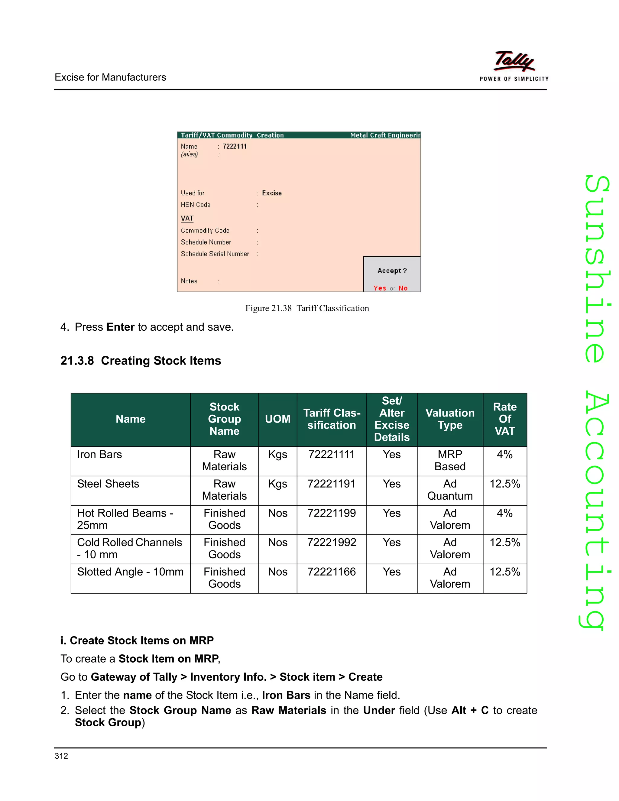 SunshineAccountingSunshineAccounting
Excise for Manufacturers
312
Figure 21.38 Tariff Classification
4. Press Enter to accept and save.
21.3.8 Creating Stock Items
i. Create Stock Items on MRP
To create a Stock Item on MRP,
Go to Gateway of Tally > Inventory Info. > Stock item > Create
1. Enter the name of the Stock Item i.e., Iron Bars in the Name field.
2. Select the Stock Group Name as Raw Materials in the Under field (Use Alt + C to create
Stock Group)
Name
Stock
Group
Name
UOM
Tariff Clas-
sification
Set/
Alter
Excise
Details
Valuation
Type
Rate
Of
VAT
Iron Bars Raw
Materials
Kgs 72221111 Yes MRP
Based
4%
Steel Sheets Raw
Materials
Kgs 72221191 Yes Ad
Quantum
12.5%
Hot Rolled Beams -
25mm
Finished
Goods
Nos 72221199 Yes Ad
Valorem
4%
Cold Rolled Channels
- 10 mm
Finished
Goods
Nos 72221992 Yes Ad
Valorem
12.5%
Slotted Angle - 10mm Finished
Goods
Nos 72221166 Yes Ad
Valorem
12.5%
 