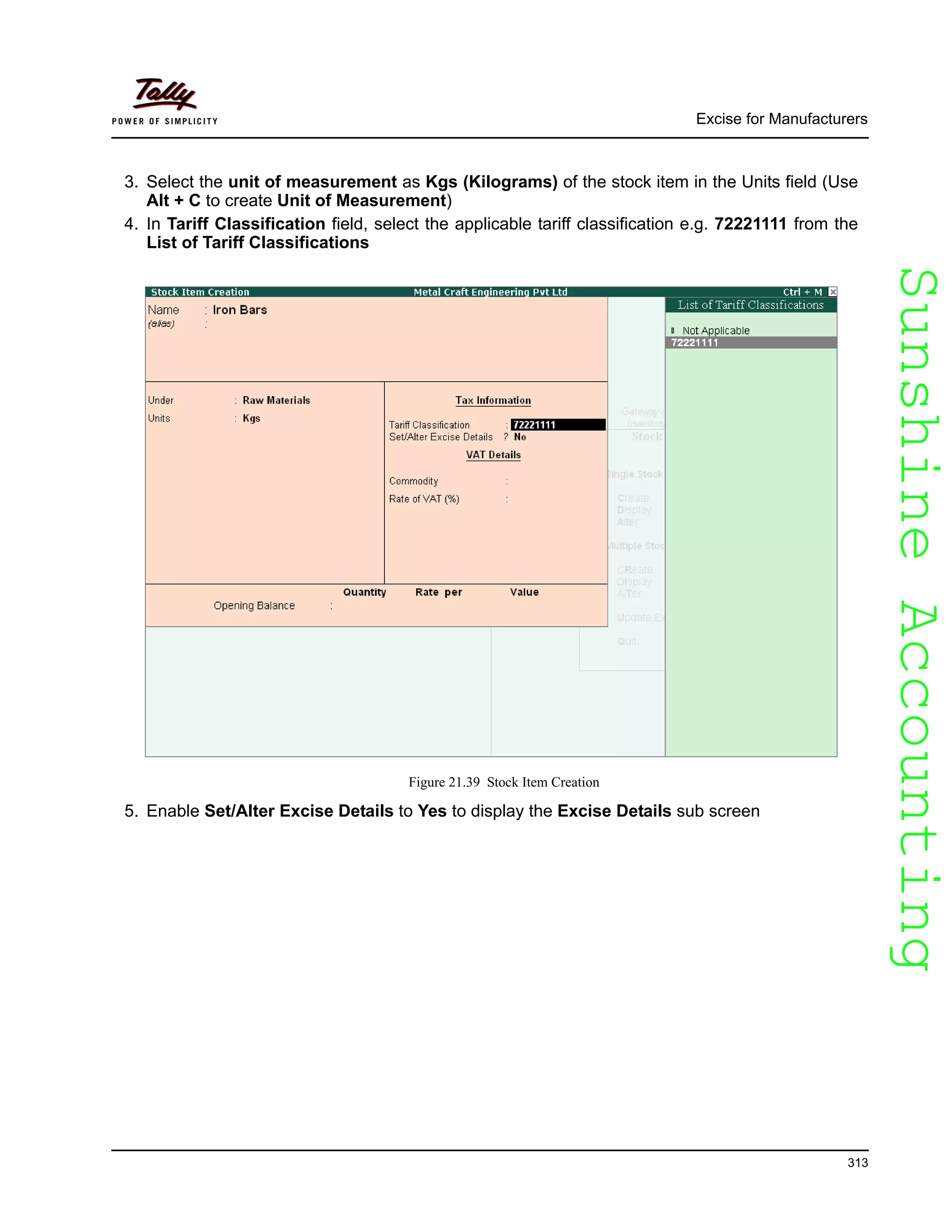 SunshineAccountingSunshineAccounting
Excise for Manufacturers
313
3. Select the unit of measurement as Kgs (Kilograms) of the stock item in the Units field (Use
Alt + C to create Unit of Measurement)
4. In Tariff Classification field, select the applicable tariff classification e.g. 72221111 from the
List of Tariff Classifications
Figure 21.39 Stock Item Creation
5. Enable Set/Alter Excise Details to Yes to display the Excise Details sub screen
 