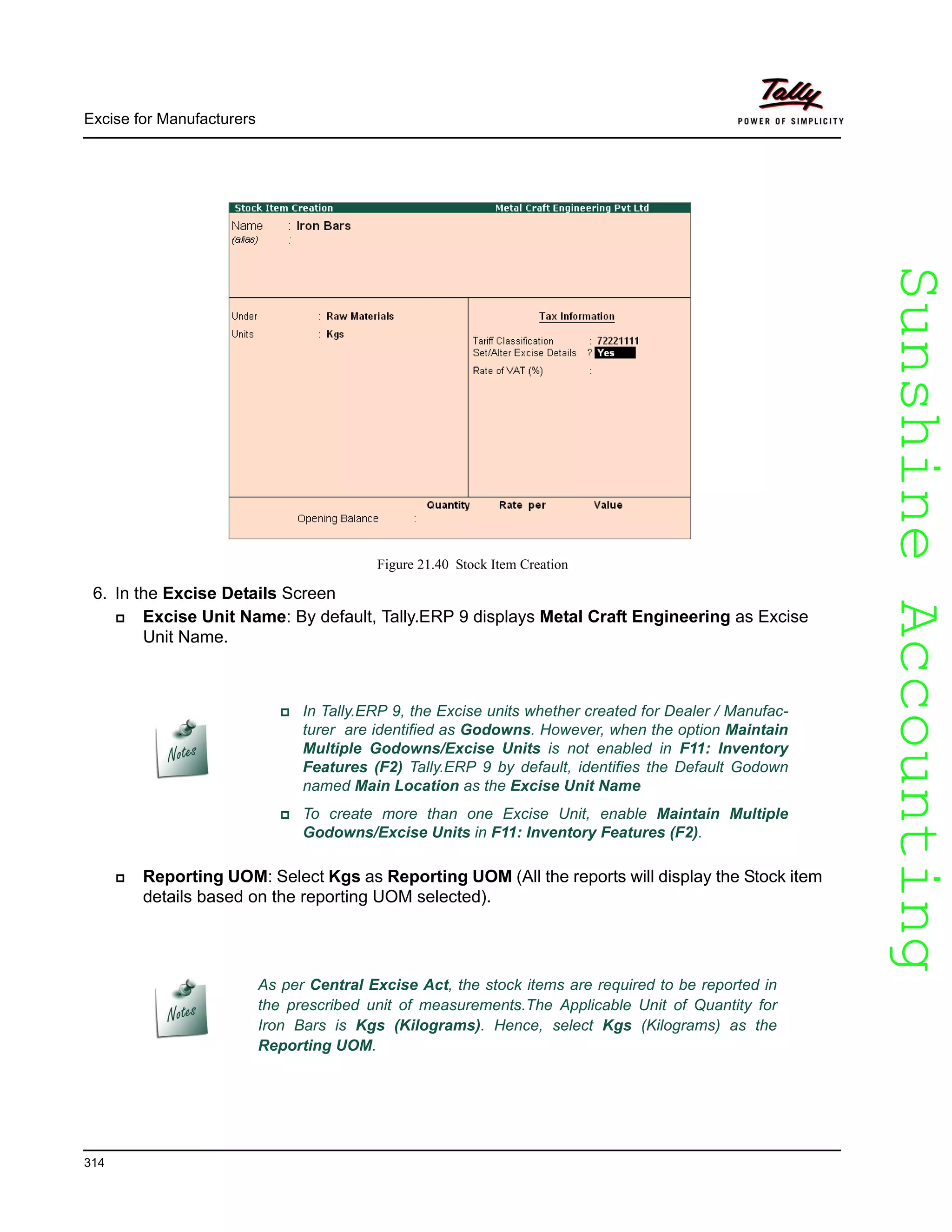 SunshineAccountingSunshineAccounting
Excise for Manufacturers
314
Figure 21.40 Stock Item Creation
6. In the Excise Details Screen
Excise Unit Name: By default, Tally.ERP 9 displays Metal Craft Engineering as Excise
Unit Name.
Reporting UOM: Select Kgs as Reporting UOM (All the reports will display the Stock item
details based on the reporting UOM selected).
In Tally.ERP 9, the Excise units whether created for Dealer / Manufac-
turer are identified as Godowns. However, when the option Maintain
Multiple Godowns/Excise Units is not enabled in F11: Inventory
Features (F2) Tally.ERP 9 by default, identifies the Default Godown
named Main Location as the Excise Unit Name
To create more than one Excise Unit, enable Maintain Multiple
Godowns/Excise Units in F11: Inventory Features (F2).
As per Central Excise Act, the stock items are required to be reported in
the prescribed unit of measurements.The Applicable Unit of Quantity for
Iron Bars is Kgs (Kilograms). Hence, select Kgs (Kilograms) as the
Reporting UOM.
 