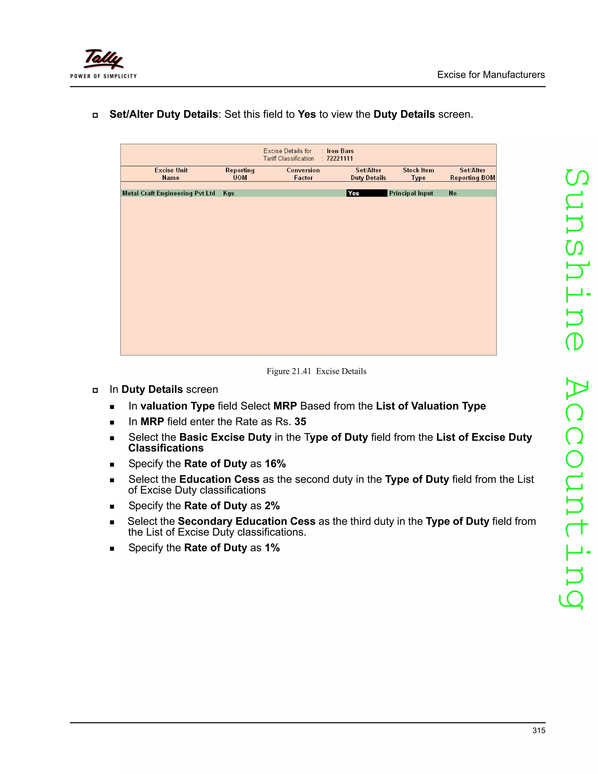 SunshineAccountingSunshineAccounting
Excise for Manufacturers
315
Set/Alter Duty Details: Set this field to Yes to view the Duty Details screen.
Figure 21.41 Excise Details
In Duty Details screen
In valuation Type field Select MRP Based from the List of Valuation Type
In MRP field enter the Rate as Rs. 35
Select the Basic Excise Duty in the Type of Duty field from the List of Excise Duty
Classifications
Specify the Rate of Duty as 16%
Select the Education Cess as the second duty in the Type of Duty field from the List
of Excise Duty classifications
Specify the Rate of Duty as 2%
Select the Secondary Education Cess as the third duty in the Type of Duty field from
the List of Excise Duty classifications.
Specify the Rate of Duty as 1%
 