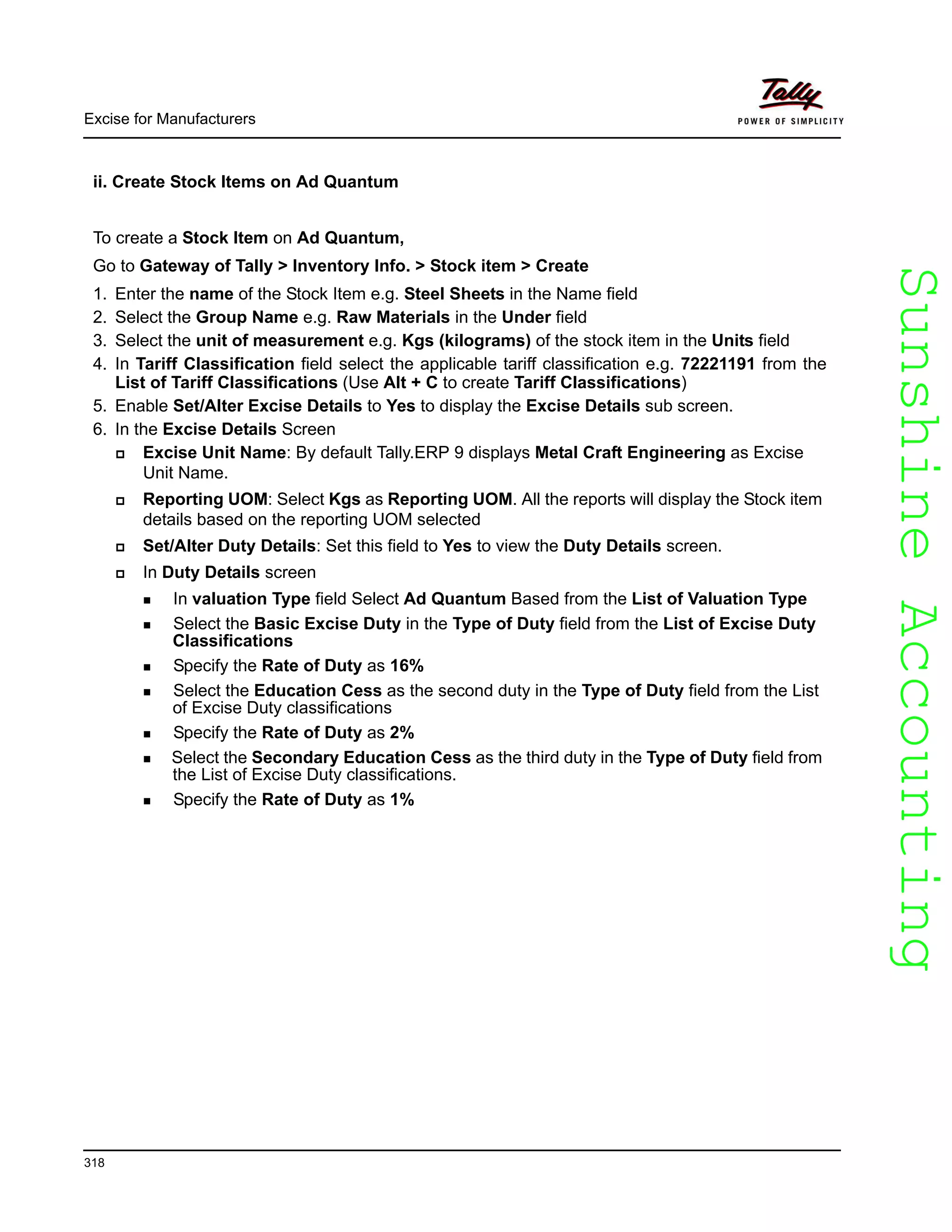 SunshineAccountingSunshineAccounting
Excise for Manufacturers
318
ii. Create Stock Items on Ad Quantum
To create a Stock Item on Ad Quantum,
Go to Gateway of Tally > Inventory Info. > Stock item > Create
1. Enter the name of the Stock Item e.g. Steel Sheets in the Name field
2. Select the Group Name e.g. Raw Materials in the Under field
3. Select the unit of measurement e.g. Kgs (kilograms) of the stock item in the Units field
4. In Tariff Classification field select the applicable tariff classification e.g. 72221191 from the
List of Tariff Classifications (Use Alt + C to create Tariff Classifications)
5. Enable Set/Alter Excise Details to Yes to display the Excise Details sub screen.
6. In the Excise Details Screen
Excise Unit Name: By default Tally.ERP 9 displays Metal Craft Engineering as Excise
Unit Name.
Reporting UOM: Select Kgs as Reporting UOM. All the reports will display the Stock item
details based on the reporting UOM selected
Set/Alter Duty Details: Set this field to Yes to view the Duty Details screen.
In Duty Details screen
In valuation Type field Select Ad Quantum Based from the List of Valuation Type
Select the Basic Excise Duty in the Type of Duty field from the List of Excise Duty
Classifications
Specify the Rate of Duty as 16%
Select the Education Cess as the second duty in the Type of Duty field from the List
of Excise Duty classifications
Specify the Rate of Duty as 2%
Select the Secondary Education Cess as the third duty in the Type of Duty field from
the List of Excise Duty classifications.
Specify the Rate of Duty as 1%
 