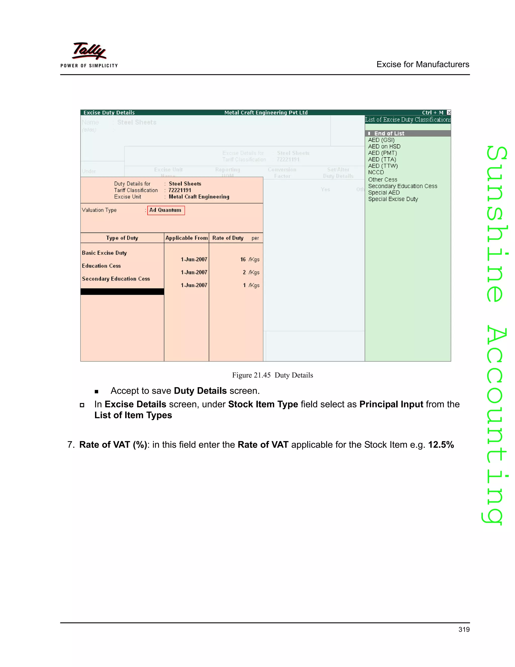 SunshineAccountingSunshineAccounting
Excise for Manufacturers
319
Figure 21.45 Duty Details
Accept to save Duty Details screen.
In Excise Details screen, under Stock Item Type field select as Principal Input from the
List of Item Types
7. Rate of VAT (%): in this field enter the Rate of VAT applicable for the Stock Item e.g. 12.5%
 