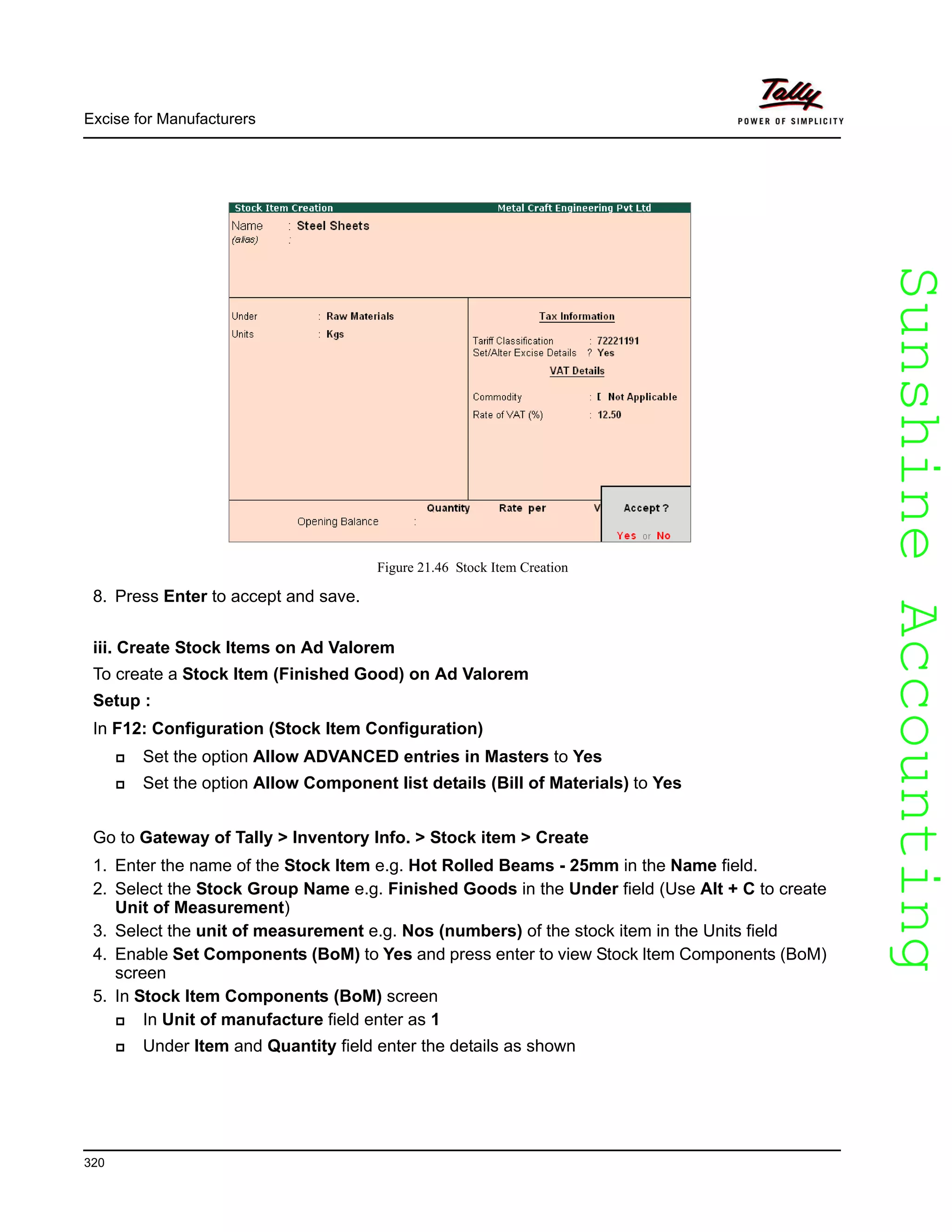 SunshineAccountingSunshineAccounting
Excise for Manufacturers
320
Figure 21.46 Stock Item Creation
8. Press Enter to accept and save.
iii. Create Stock Items on Ad Valorem
To create a Stock Item (Finished Good) on Ad Valorem
Setup :
In F12: Configuration (Stock Item Configuration)
Set the option Allow ADVANCED entries in Masters to Yes
Set the option Allow Component list details (Bill of Materials) to Yes
Go to Gateway of Tally > Inventory Info. > Stock item > Create
1. Enter the name of the Stock Item e.g. Hot Rolled Beams - 25mm in the Name field.
2. Select the Stock Group Name e.g. Finished Goods in the Under field (Use Alt + C to create
Unit of Measurement)
3. Select the unit of measurement e.g. Nos (numbers) of the stock item in the Units field
4. Enable Set Components (BoM) to Yes and press enter to view Stock ltem Components (BoM)
screen
5. In Stock ltem Components (BoM) screen
In Unit of manufacture field enter as 1
Under Item and Quantity field enter the details as shown
 