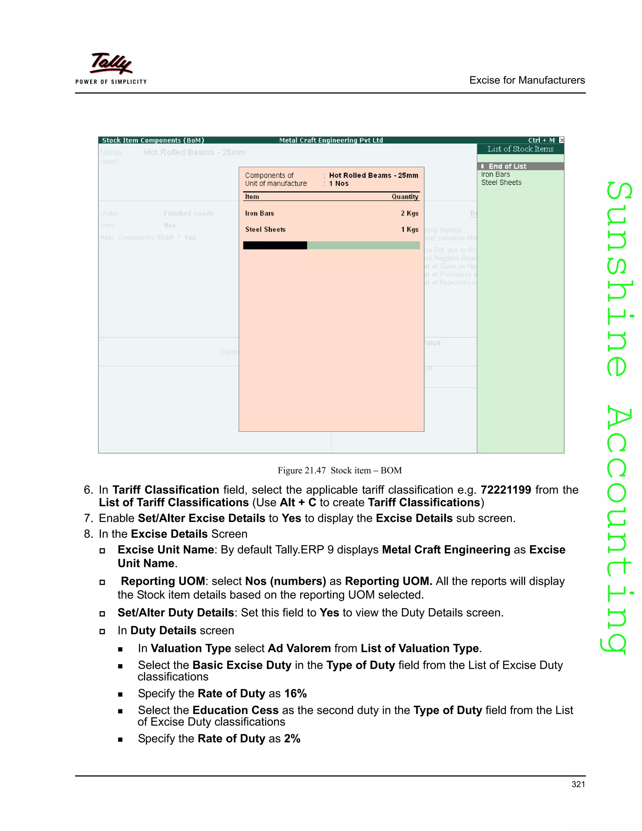 SunshineAccountingSunshineAccounting
Excise for Manufacturers
321
Figure 21.47 Stock item – BOM
6. In Tariff Classification field, select the applicable tariff classification e.g. 72221199 from the
List of Tariff Classifications (Use Alt + C to create Tariff Classifications)
7. Enable Set/Alter Excise Details to Yes to display the Excise Details sub screen.
8. In the Excise Details Screen
Excise Unit Name: By default Tally.ERP 9 displays Metal Craft Engineering as Excise
Unit Name.
Reporting UOM: select Nos (numbers) as Reporting UOM. All the reports will display
the Stock item details based on the reporting UOM selected.
Set/Alter Duty Details: Set this field to Yes to view the Duty Details screen.
In Duty Details screen
In Valuation Type select Ad Valorem from List of Valuation Type.
Select the Basic Excise Duty in the Type of Duty field from the List of Excise Duty
classifications
Specify the Rate of Duty as 16%
Select the Education Cess as the second duty in the Type of Duty field from the List
of Excise Duty classifications
Specify the Rate of Duty as 2%
 