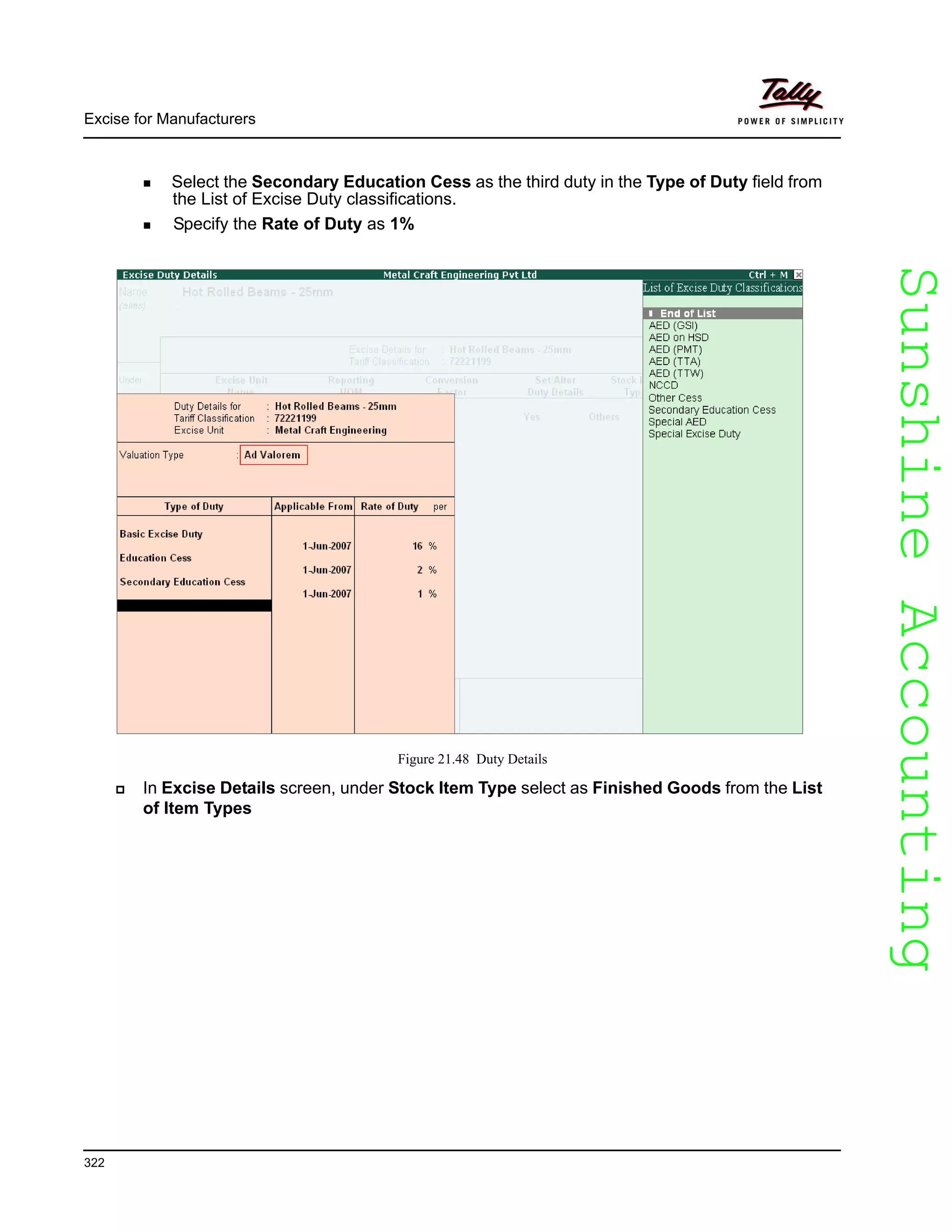 SunshineAccountingSunshineAccounting
Excise for Manufacturers
322
Select the Secondary Education Cess as the third duty in the Type of Duty field from
the List of Excise Duty classifications.
Specify the Rate of Duty as 1%
Figure 21.48 Duty Details
In Excise Details screen, under Stock Item Type select as Finished Goods from the List
of Item Types
 