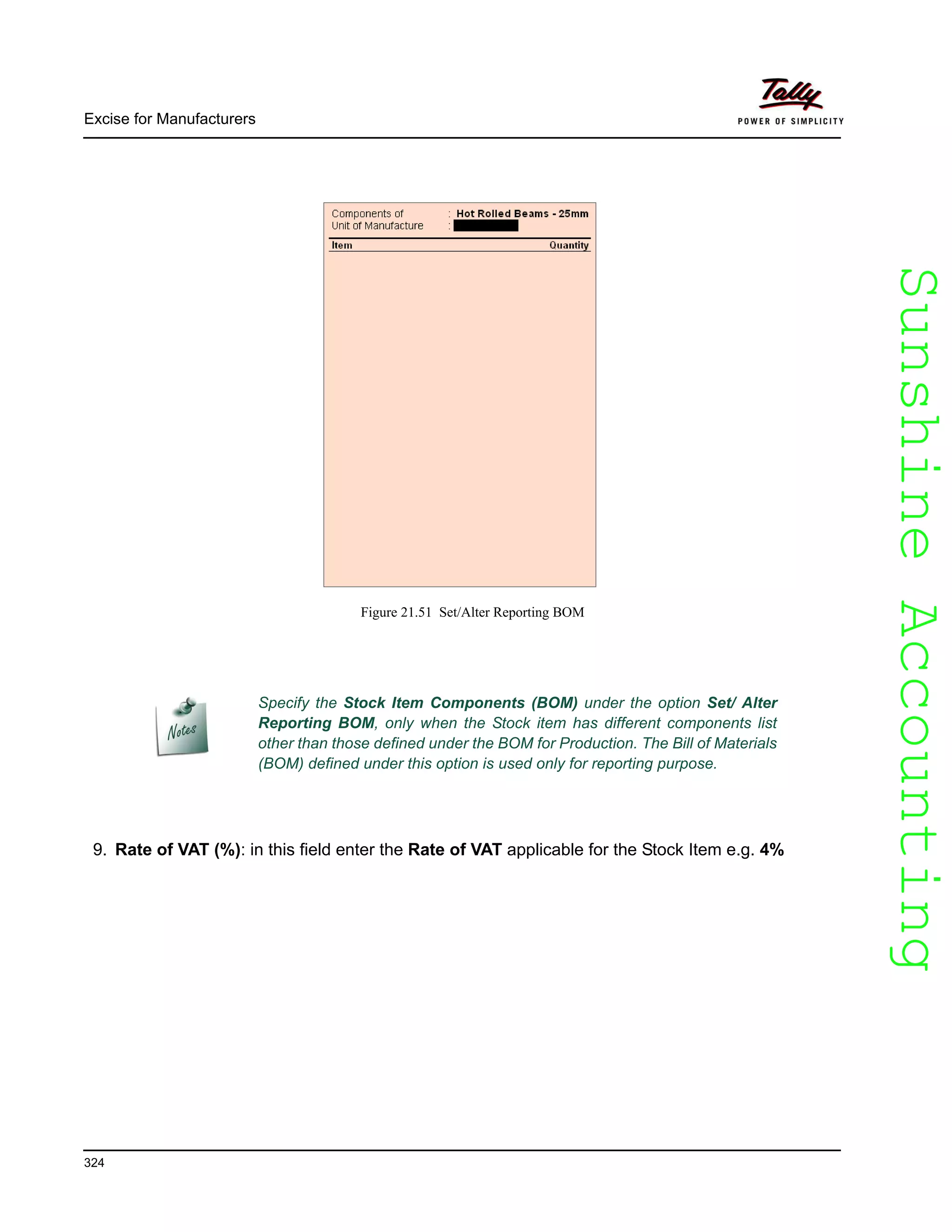 SunshineAccountingSunshineAccounting
Excise for Manufacturers
324
Figure 21.51 Set/Alter Reporting BOM
9. Rate of VAT (%): in this field enter the Rate of VAT applicable for the Stock Item e.g. 4%
Specify the Stock Item Components (BOM) under the option Set/ Alter
Reporting BOM, only when the Stock item has different components list
other than those defined under the BOM for Production. The Bill of Materials
(BOM) defined under this option is used only for reporting purpose.
 