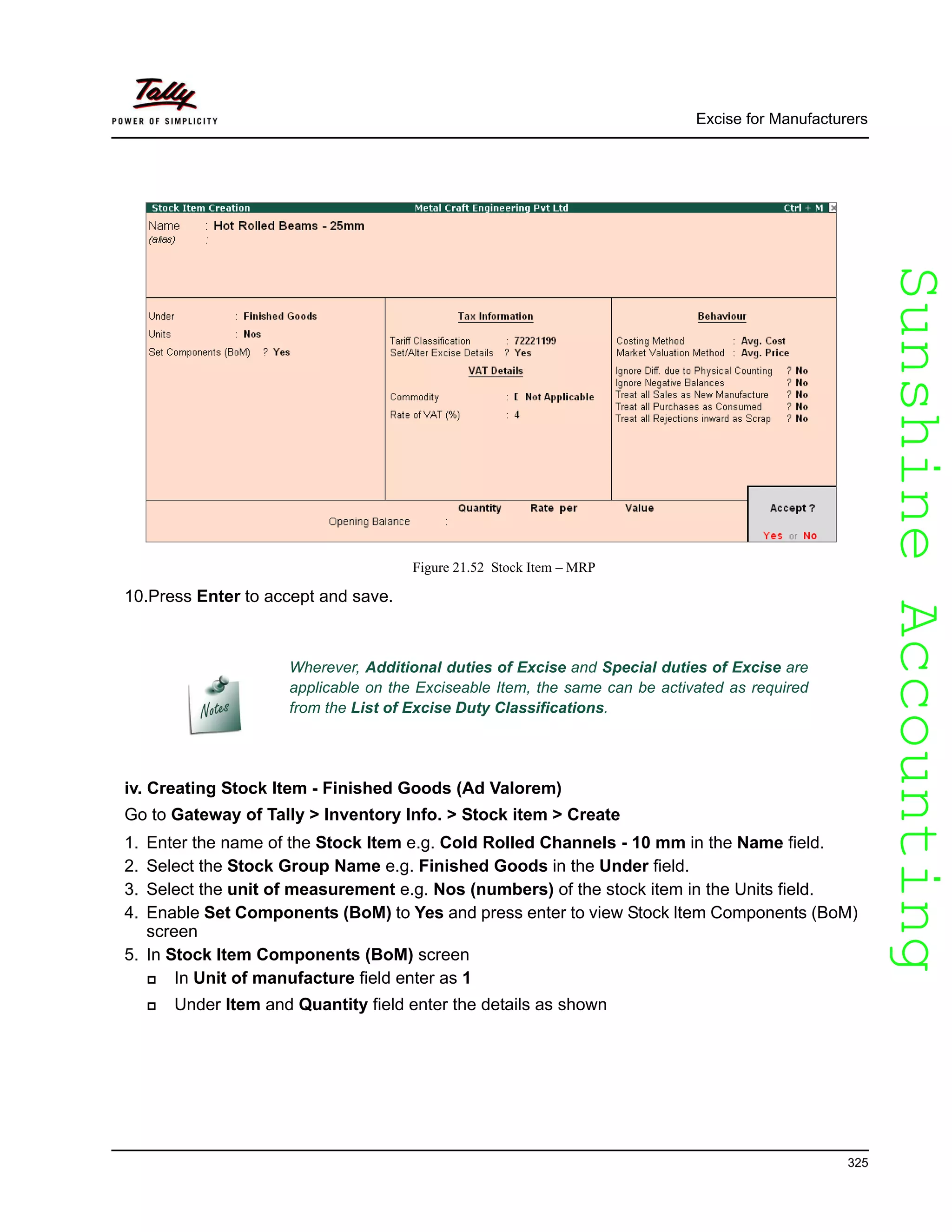 SunshineAccountingSunshineAccounting
Excise for Manufacturers
325
Figure 21.52 Stock Item – MRP
10.Press Enter to accept and save.
iv. Creating Stock Item - Finished Goods (Ad Valorem)
Go to Gateway of Tally > Inventory Info. > Stock item > Create
1. Enter the name of the Stock Item e.g. Cold Rolled Channels - 10 mm in the Name field.
2. Select the Stock Group Name e.g. Finished Goods in the Under field.
3. Select the unit of measurement e.g. Nos (numbers) of the stock item in the Units field.
4. Enable Set Components (BoM) to Yes and press enter to view Stock ltem Components (BoM)
screen
5. In Stock ltem Components (BoM) screen
In Unit of manufacture field enter as 1
Under Item and Quantity field enter the details as shown
Wherever, Additional duties of Excise and Special duties of Excise are
applicable on the Exciseable Item, the same can be activated as required
from the List of Excise Duty Classifications.
 