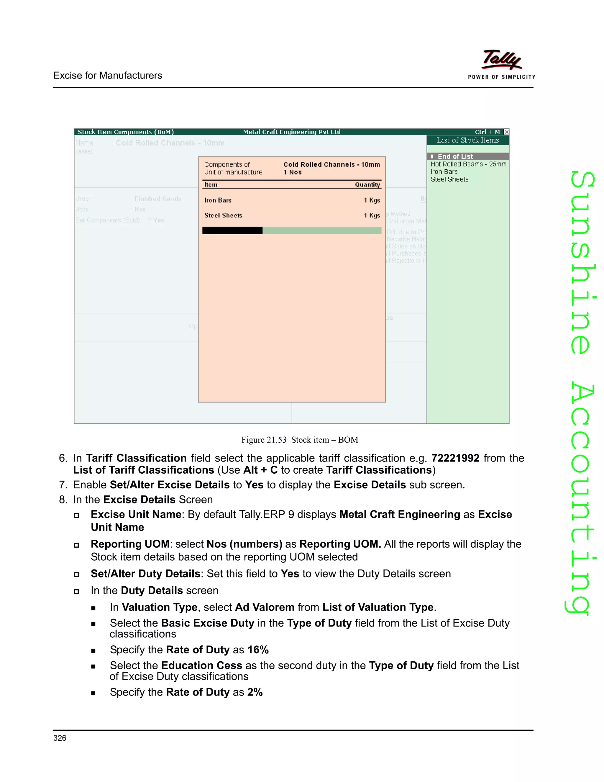 SunshineAccountingSunshineAccounting
Excise for Manufacturers
326
Figure 21.53 Stock item – BOM
6. In Tariff Classification field select the applicable tariff classification e.g. 72221992 from the
List of Tariff Classifications (Use Alt + C to create Tariff Classifications)
7. Enable Set/Alter Excise Details to Yes to display the Excise Details sub screen.
8. In the Excise Details Screen
Excise Unit Name: By default Tally.ERP 9 displays Metal Craft Engineering as Excise
Unit Name
Reporting UOM: select Nos (numbers) as Reporting UOM. All the reports will display the
Stock item details based on the reporting UOM selected
Set/Alter Duty Details: Set this field to Yes to view the Duty Details screen
In the Duty Details screen
In Valuation Type, select Ad Valorem from List of Valuation Type.
Select the Basic Excise Duty in the Type of Duty field from the List of Excise Duty
classifications
Specify the Rate of Duty as 16%
Select the Education Cess as the second duty in the Type of Duty field from the List
of Excise Duty classifications
Specify the Rate of Duty as 2%
 