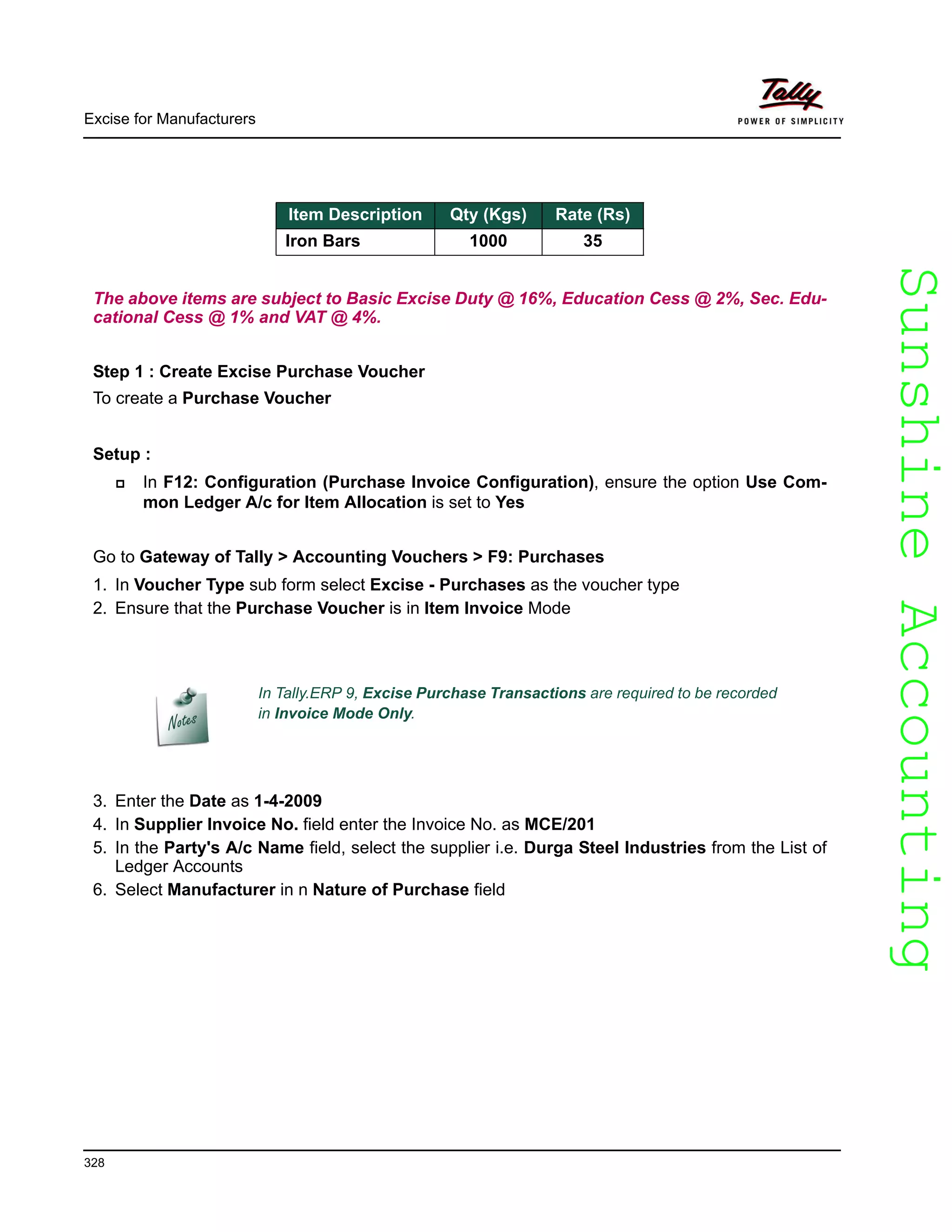 SunshineAccountingSunshineAccounting
Excise for Manufacturers
328
The above items are subject to Basic Excise Duty @ 16%, Education Cess @ 2%, Sec. Edu-
cational Cess @ 1% and VAT @ 4%.
Step 1 : Create Excise Purchase Voucher
To create a Purchase Voucher
Setup :
In F12: Configuration (Purchase Invoice Configuration), ensure the option Use Com-
mon Ledger A/c for Item Allocation is set to Yes
Go to Gateway of Tally > Accounting Vouchers > F9: Purchases
1. In Voucher Type sub form select Excise - Purchases as the voucher type
2. Ensure that the Purchase Voucher is in Item Invoice Mode
3. Enter the Date as 1-4-2009
4. In Supplier Invoice No. field enter the Invoice No. as MCE/201
5. In the Party's A/c Name field, select the supplier i.e. Durga Steel Industries from the List of
Ledger Accounts
6. Select Manufacturer in n Nature of Purchase field
Item Description Qty (Kgs) Rate (Rs)
Iron Bars 1000 35
In Tally.ERP 9, Excise Purchase Transactions are required to be recorded
in Invoice Mode Only.
 