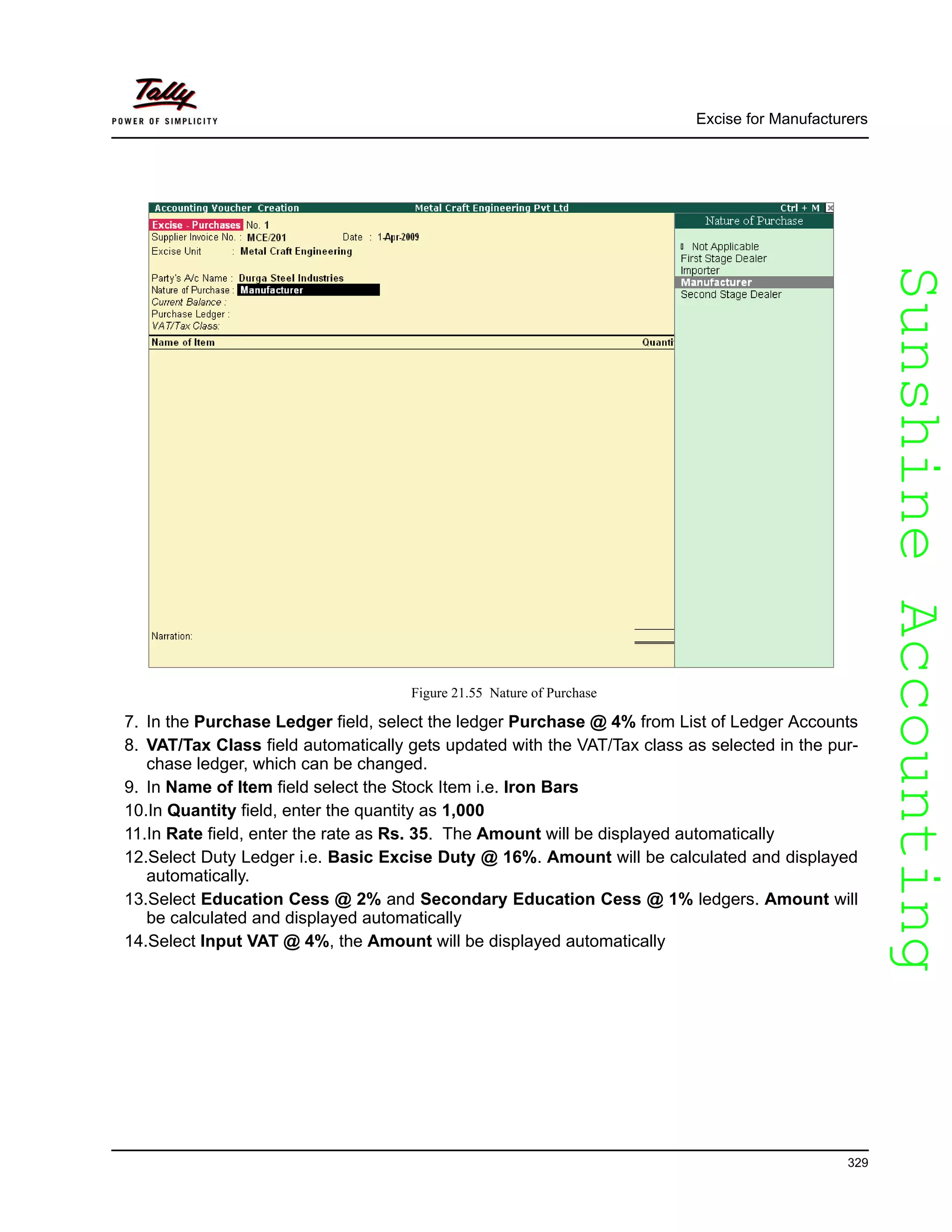 SunshineAccountingSunshineAccounting
Excise for Manufacturers
329
Figure 21.55 Nature of Purchase
7. In the Purchase Ledger field, select the ledger Purchase @ 4% from List of Ledger Accounts
8. VAT/Tax Class field automatically gets updated with the VAT/Tax class as selected in the pur-
chase ledger, which can be changed.
9. In Name of Item field select the Stock Item i.e. Iron Bars
10.In Quantity field, enter the quantity as 1,000
11.In Rate field, enter the rate as Rs. 35. The Amount will be displayed automatically
12.Select Duty Ledger i.e. Basic Excise Duty @ 16%. Amount will be calculated and displayed
automatically.
13.Select Education Cess @ 2% and Secondary Education Cess @ 1% ledgers. Amount will
be calculated and displayed automatically
14.Select Input VAT @ 4%, the Amount will be displayed automatically
 