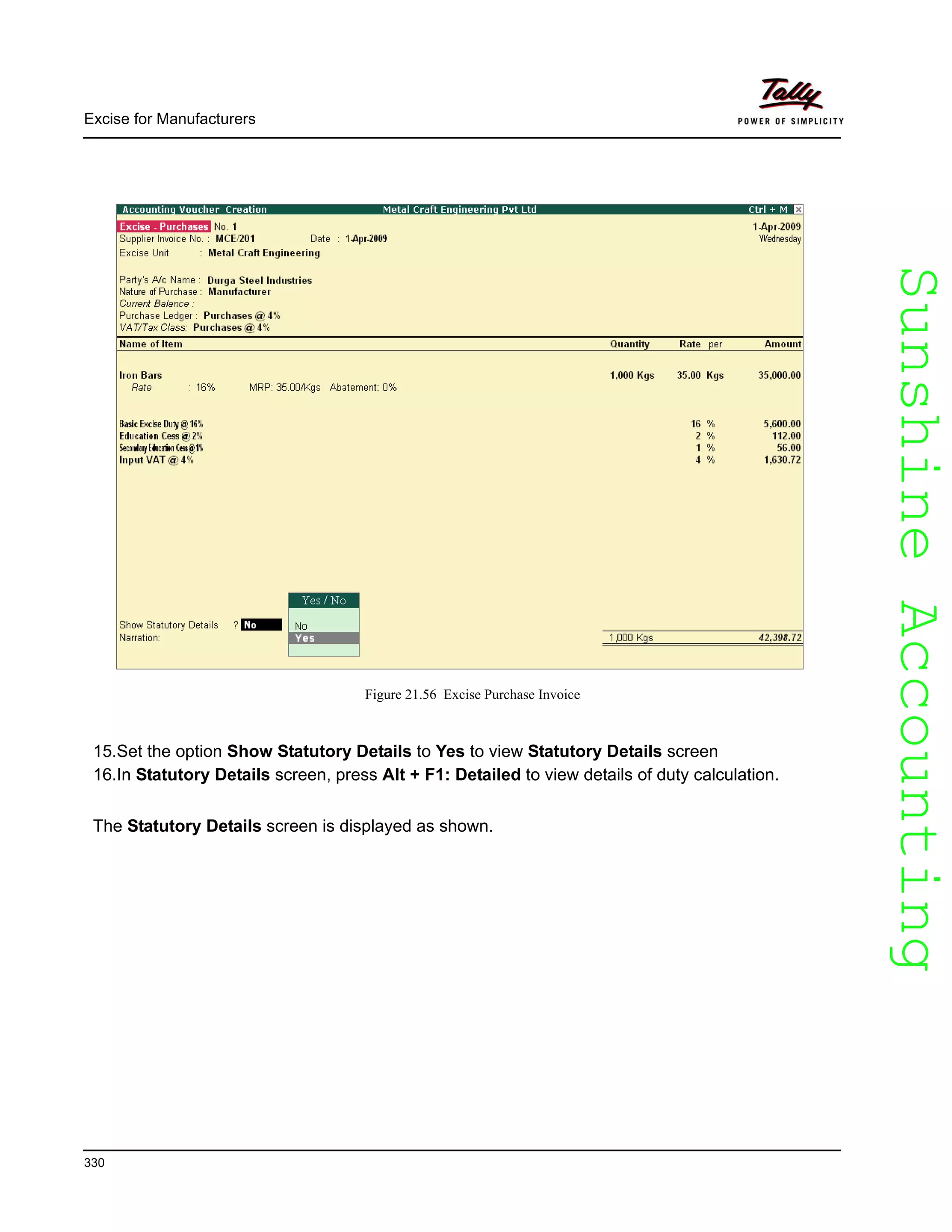 SunshineAccountingSunshineAccounting
Excise for Manufacturers
330
Figure 21.56 Excise Purchase Invoice
15.Set the option Show Statutory Details to Yes to view Statutory Details screen
16.In Statutory Details screen, press Alt + F1: Detailed to view details of duty calculation.
The Statutory Details screen is displayed as shown.
 