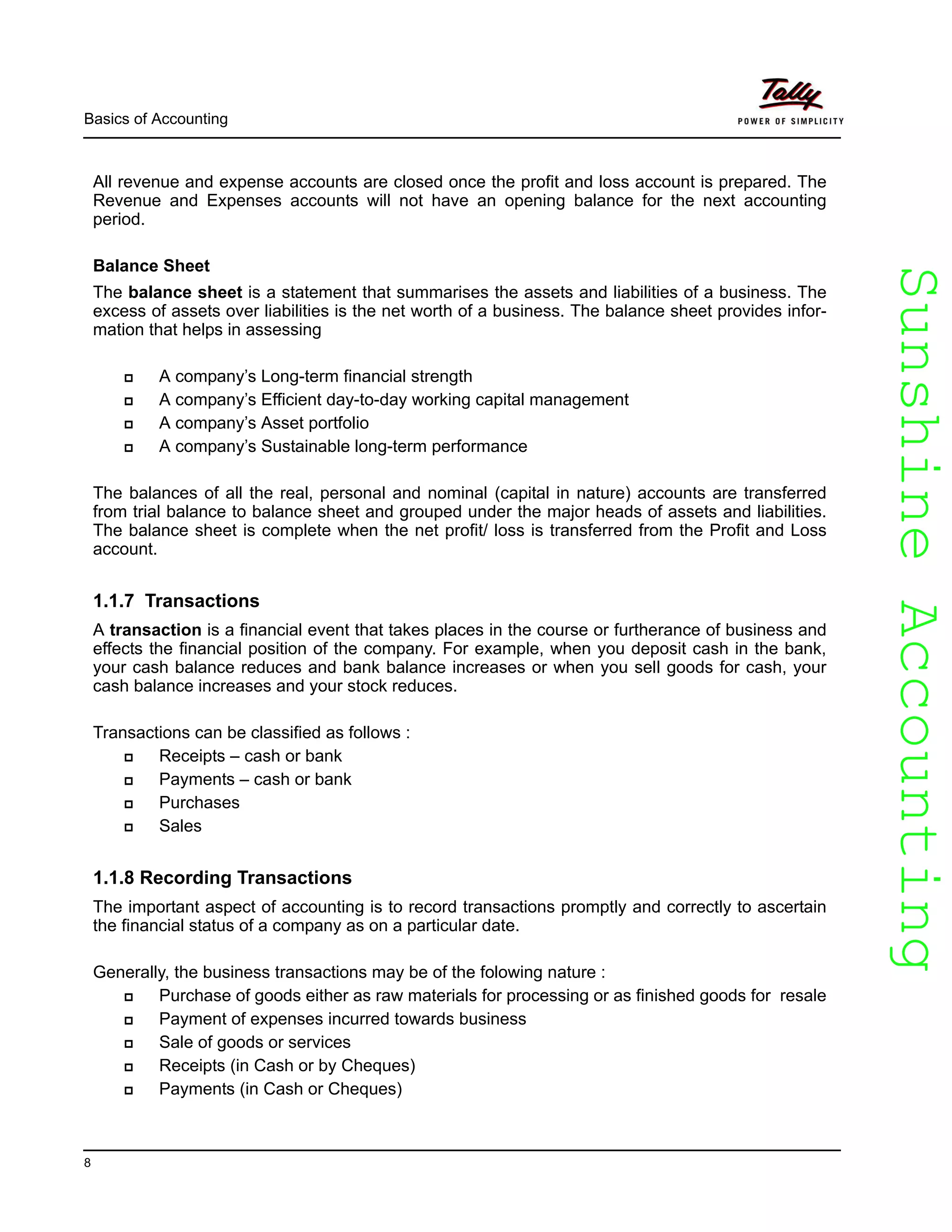 SunshineAccountingSunshineAccounting
Basics of Accounting
8
All revenue and expense accounts are closed once the profit and loss account is prepared. The
Revenue and Expenses accounts will not have an opening balance for the next accounting
period.
Balance Sheet
The balance sheet is a statement that summarises the assets and liabilities of a business. The
excess of assets over liabilities is the net worth of a business. The balance sheet provides infor-
mation that helps in assessing
A company’s Long-term financial strength
A company’s Efficient day-to-day working capital management
A company’s Asset portfolio
A company’s Sustainable long-term performance
The balances of all the real, personal and nominal (capital in nature) accounts are transferred
from trial balance to balance sheet and grouped under the major heads of assets and liabilities.
The balance sheet is complete when the net profit/ loss is transferred from the Profit and Loss
account.
1.1.7 Transactions
A transaction is a financial event that takes places in the course or furtherance of business and
effects the financial position of the company. For example, when you deposit cash in the bank,
your cash balance reduces and bank balance increases or when you sell goods for cash, your
cash balance increases and your stock reduces.
Transactions can be classified as follows :
Receipts – cash or bank
Payments – cash or bank
Purchases
Sales
1.1.8 Recording Transactions
The important aspect of accounting is to record transactions promptly and correctly to ascertain
the financial status of a company as on a particular date.
Generally, the business transactions may be of the folowing nature :
Purchase of goods either as raw materials for processing or as finished goods for resale
Payment of expenses incurred towards business
Sale of goods or services
Receipts (in Cash or by Cheques)
Payments (in Cash or Cheques)
 