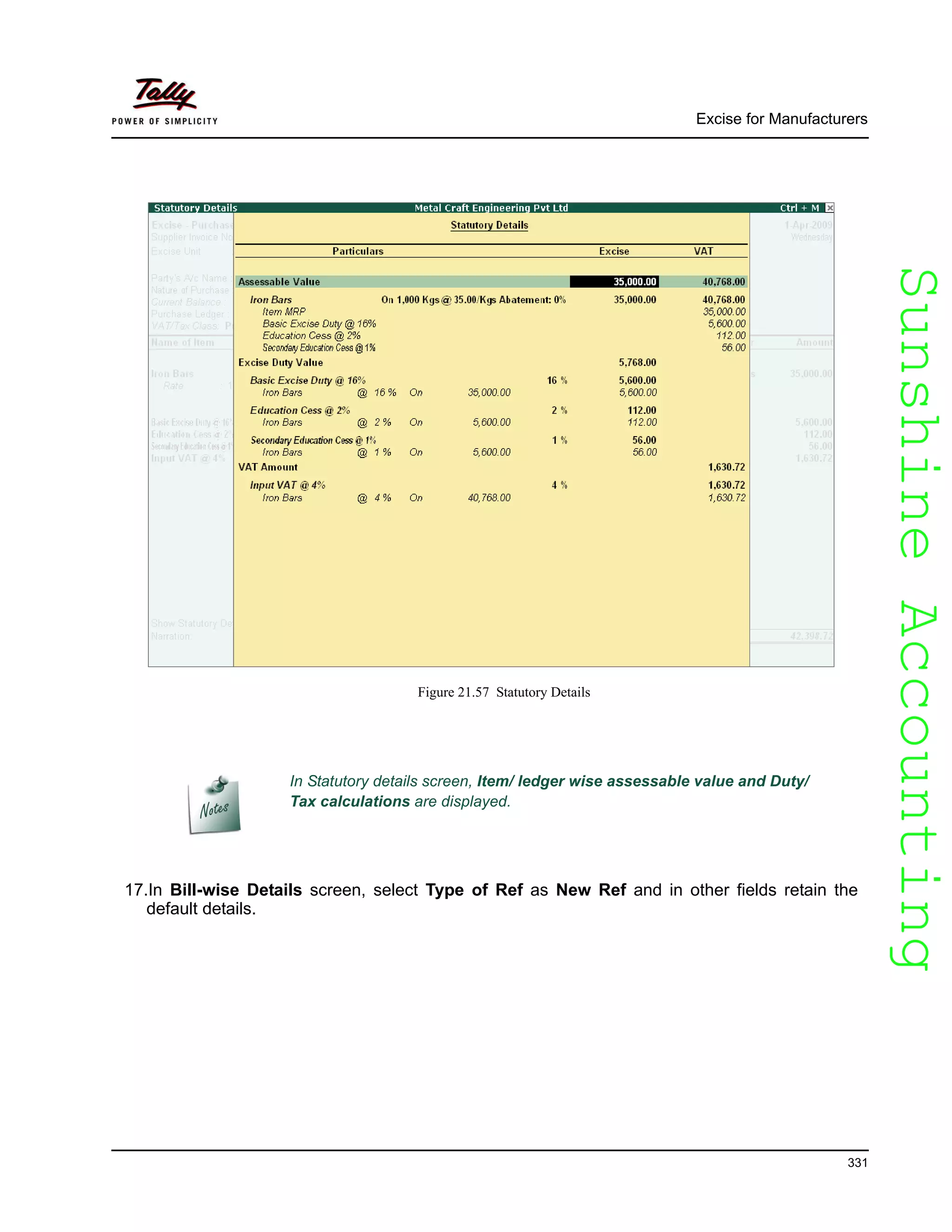 SunshineAccountingSunshineAccounting
Excise for Manufacturers
331
Figure 21.57 Statutory Details
17.In Bill-wise Details screen, select Type of Ref as New Ref and in other fields retain the
default details.
In Statutory details screen, Item/ ledger wise assessable value and Duty/
Tax calculations are displayed.
 
