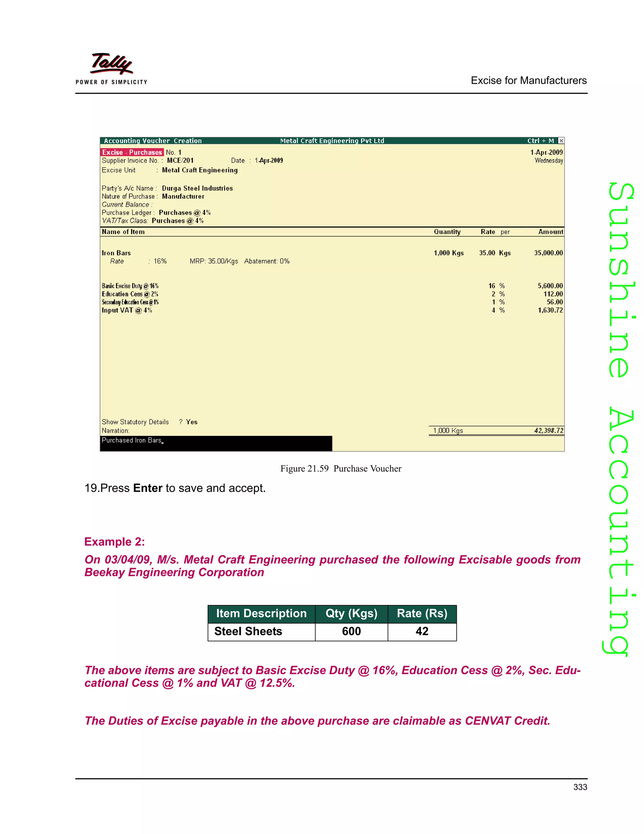 SunshineAccountingSunshineAccounting
Excise for Manufacturers
333
Figure 21.59 Purchase Voucher
19.Press Enter to save and accept.
Example 2:
On 03/04/09, M/s. Metal Craft Engineering purchased the following Excisable goods from
Beekay Engineering Corporation
The above items are subject to Basic Excise Duty @ 16%, Education Cess @ 2%, Sec. Edu-
cational Cess @ 1% and VAT @ 12.5%.
The Duties of Excise payable in the above purchase are claimable as CENVAT Credit.
Item Description Qty (Kgs) Rate (Rs)
Steel Sheets 600 42
 
