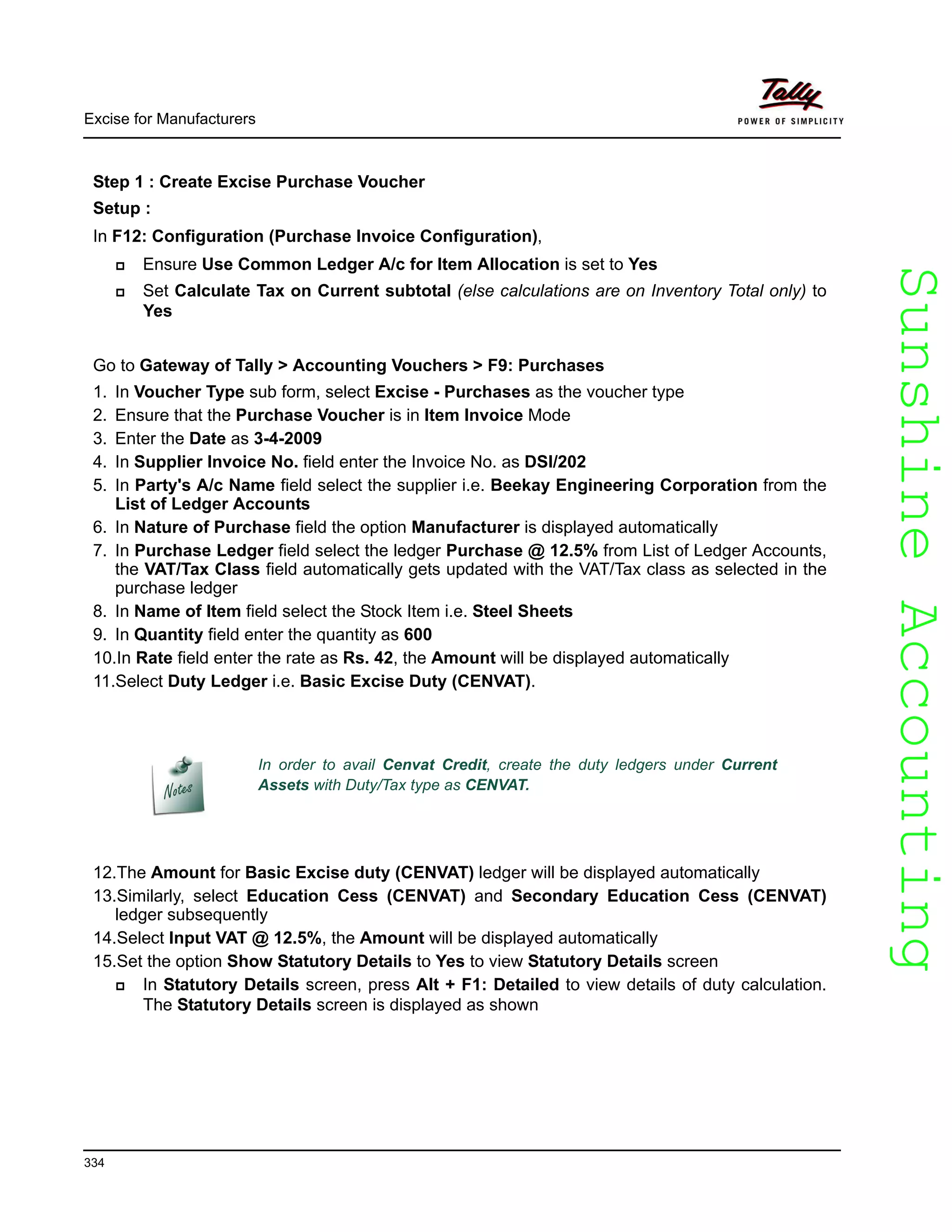 SunshineAccountingSunshineAccounting
Excise for Manufacturers
334
Step 1 : Create Excise Purchase Voucher
Setup :
In F12: Configuration (Purchase Invoice Configuration),
Ensure Use Common Ledger A/c for Item Allocation is set to Yes
Set Calculate Tax on Current subtotal (else calculations are on Inventory Total only) to
Yes
Go to Gateway of Tally > Accounting Vouchers > F9: Purchases
1. In Voucher Type sub form, select Excise - Purchases as the voucher type
2. Ensure that the Purchase Voucher is in Item Invoice Mode
3. Enter the Date as 3-4-2009
4. In Supplier Invoice No. field enter the Invoice No. as DSI/202
5. In Party's A/c Name field select the supplier i.e. Beekay Engineering Corporation from the
List of Ledger Accounts
6. In Nature of Purchase field the option Manufacturer is displayed automatically
7. In Purchase Ledger field select the ledger Purchase @ 12.5% from List of Ledger Accounts,
the VAT/Tax Class field automatically gets updated with the VAT/Tax class as selected in the
purchase ledger
8. In Name of Item field select the Stock Item i.e. Steel Sheets
9. In Quantity field enter the quantity as 600
10.In Rate field enter the rate as Rs. 42, the Amount will be displayed automatically
11.Select Duty Ledger i.e. Basic Excise Duty (CENVAT).
12.The Amount for Basic Excise duty (CENVAT) ledger will be displayed automatically
13.Similarly, select Education Cess (CENVAT) and Secondary Education Cess (CENVAT)
ledger subsequently
14.Select Input VAT @ 12.5%, the Amount will be displayed automatically
15.Set the option Show Statutory Details to Yes to view Statutory Details screen
In Statutory Details screen, press Alt + F1: Detailed to view details of duty calculation.
The Statutory Details screen is displayed as shown
In order to avail Cenvat Credit, create the duty ledgers under Current
Assets with Duty/Tax type as CENVAT.
 