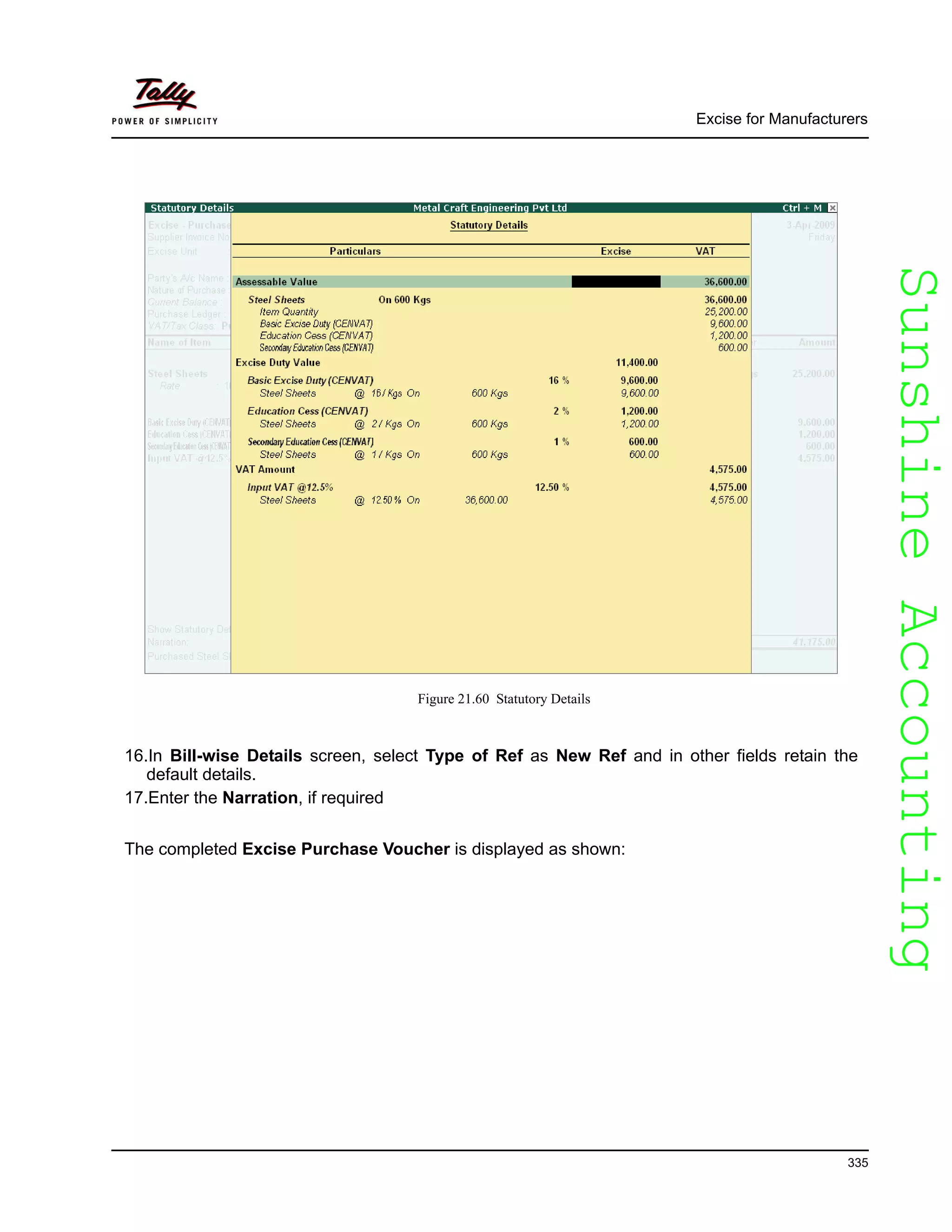 SunshineAccountingSunshineAccounting
Excise for Manufacturers
335
Figure 21.60 Statutory Details
16.In Bill-wise Details screen, select Type of Ref as New Ref and in other fields retain the
default details.
17.Enter the Narration, if required
The completed Excise Purchase Voucher is displayed as shown:
 