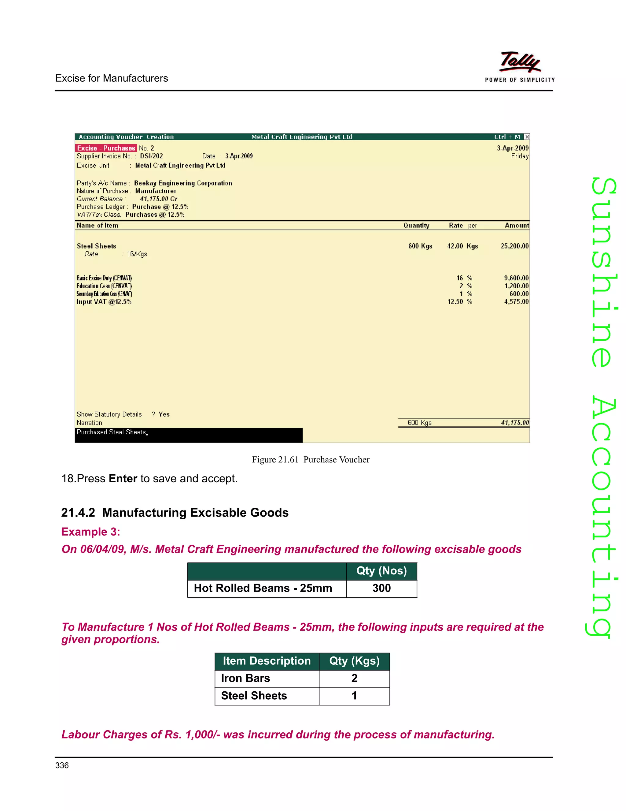 SunshineAccountingSunshineAccounting
Excise for Manufacturers
336
Figure 21.61 Purchase Voucher
18.Press Enter to save and accept.
21.4.2 Manufacturing Excisable Goods
Example 3:
On 06/04/09, M/s. Metal Craft Engineering manufactured the following excisable goods
Item Description Qty (Nos)
Hot Rolled Beams - 25mm 300
To Manufacture 1 Nos of Hot Rolled Beams - 25mm, the following inputs are required at the
given proportions.
Item Description Qty (Kgs)
Iron Bars 2
Steel Sheets 1
Labour Charges of Rs. 1,000/- was incurred during the process of manufacturing.
 