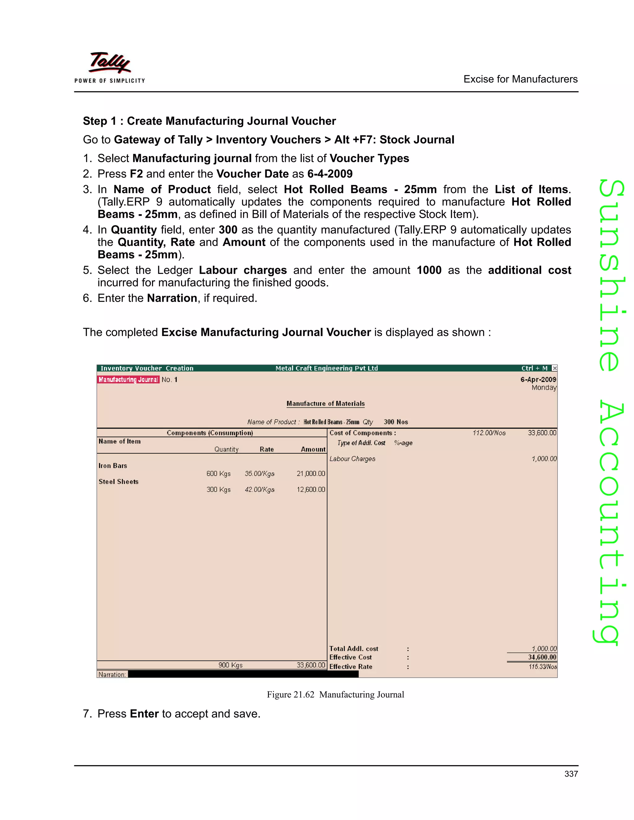 SunshineAccountingSunshineAccounting
Excise for Manufacturers
337
Step 1 : Create Manufacturing Journal Voucher
Go to Gateway of Tally > Inventory Vouchers > Alt +F7: Stock Journal
1. Select Manufacturing journal from the list of Voucher Types
2. Press F2 and enter the Voucher Date as 6-4-2009
3. In Name of Product field, select Hot Rolled Beams - 25mm from the List of Items.
(Tally.ERP 9 automatically updates the components required to manufacture Hot Rolled
Beams - 25mm, as defined in Bill of Materials of the respective Stock Item).
4. In Quantity field, enter 300 as the quantity manufactured (Tally.ERP 9 automatically updates
the Quantity, Rate and Amount of the components used in the manufacture of Hot Rolled
Beams - 25mm).
5. Select the Ledger Labour charges and enter the amount 1000 as the additional cost
incurred for manufacturing the finished goods.
6. Enter the Narration, if required.
The completed Excise Manufacturing Journal Voucher is displayed as shown :
Figure 21.62 Manufacturing Journal
7. Press Enter to accept and save.
 