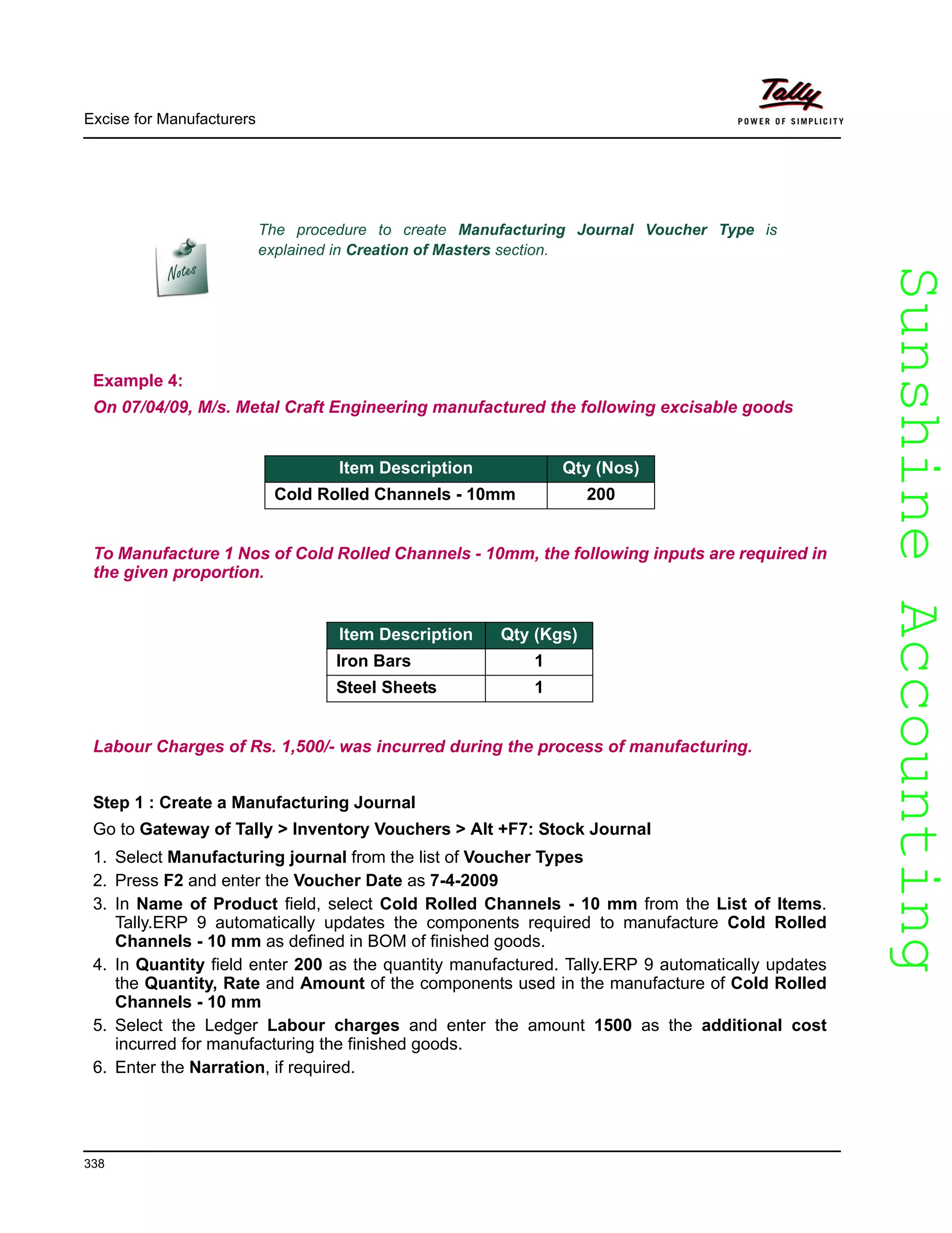 SunshineAccountingSunshineAccounting
Excise for Manufacturers
338
Example 4:
On 07/04/09, M/s. Metal Craft Engineering manufactured the following excisable goods
To Manufacture 1 Nos of Cold Rolled Channels - 10mm, the following inputs are required in
the given proportion.
Labour Charges of Rs. 1,500/- was incurred during the process of manufacturing.
Step 1 : Create a Manufacturing Journal
Go to Gateway of Tally > Inventory Vouchers > Alt +F7: Stock Journal
1. Select Manufacturing journal from the list of Voucher Types
2. Press F2 and enter the Voucher Date as 7-4-2009
3. In Name of Product field, select Cold Rolled Channels - 10 mm from the List of Items.
Tally.ERP 9 automatically updates the components required to manufacture Cold Rolled
Channels - 10 mm as defined in BOM of finished goods.
4. In Quantity field enter 200 as the quantity manufactured. Tally.ERP 9 automatically updates
the Quantity, Rate and Amount of the components used in the manufacture of Cold Rolled
Channels - 10 mm
5. Select the Ledger Labour charges and enter the amount 1500 as the additional cost
incurred for manufacturing the finished goods.
6. Enter the Narration, if required.
The procedure to create Manufacturing Journal Voucher Type is
explained in Creation of Masters section.
Item Description Qty (Nos)
Cold Rolled Channels - 10mm 200
Item Description Qty (Kgs)
Iron Bars 1
Steel Sheets 1
 