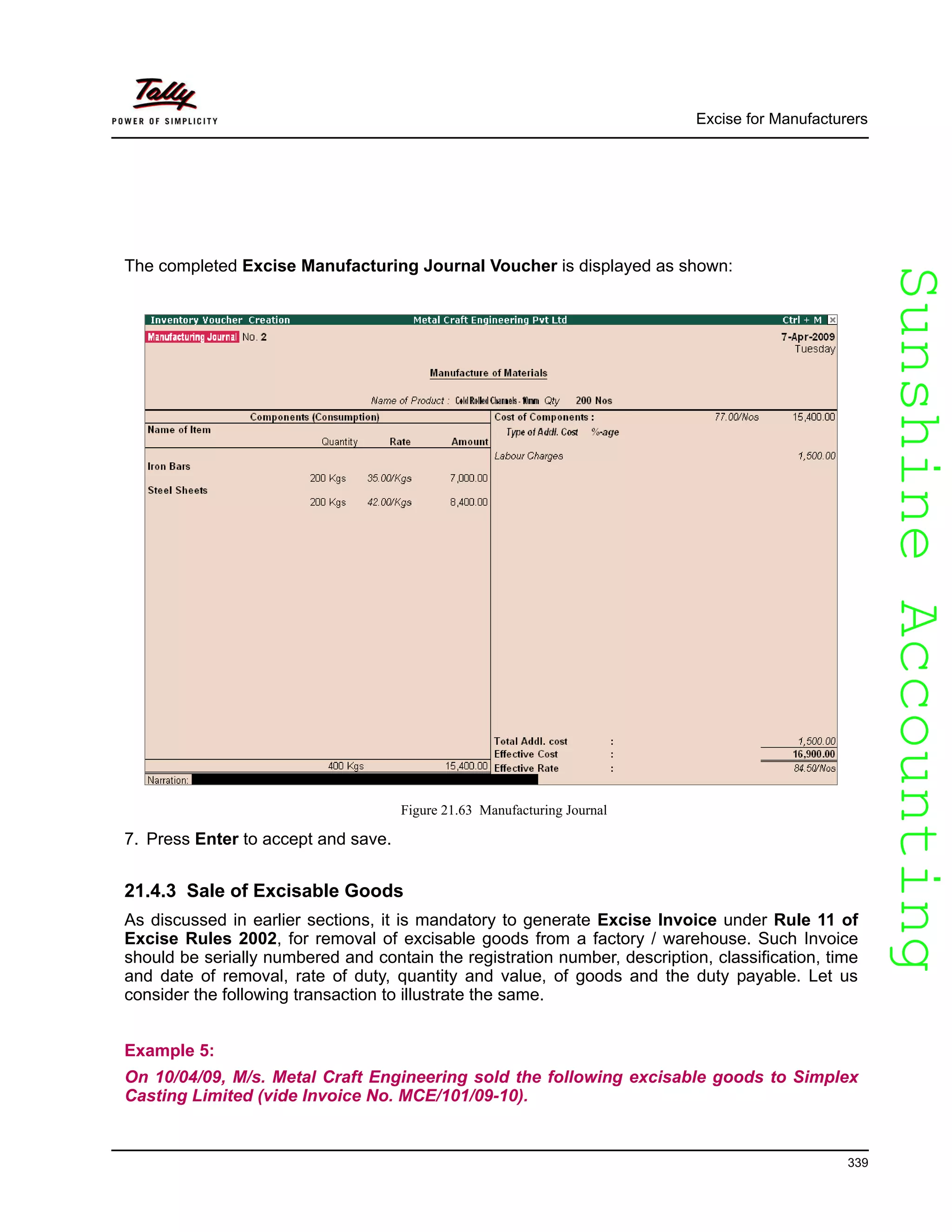 SunshineAccountingSunshineAccounting
Excise for Manufacturers
339
The completed Excise Manufacturing Journal Voucher is displayed as shown:
Figure 21.63 Manufacturing Journal
7. Press Enter to accept and save.
21.4.3 Sale of Excisable Goods
As discussed in earlier sections, it is mandatory to generate Excise Invoice under Rule 11 of
Excise Rules 2002, for removal of excisable goods from a factory / warehouse. Such Invoice
should be serially numbered and contain the registration number, description, classification, time
and date of removal, rate of duty, quantity and value, of goods and the duty payable. Let us
consider the following transaction to illustrate the same.
Example 5:
On 10/04/09, M/s. Metal Craft Engineering sold the following excisable goods to Simplex
Casting Limited (vide Invoice No. MCE/101/09-10).
 