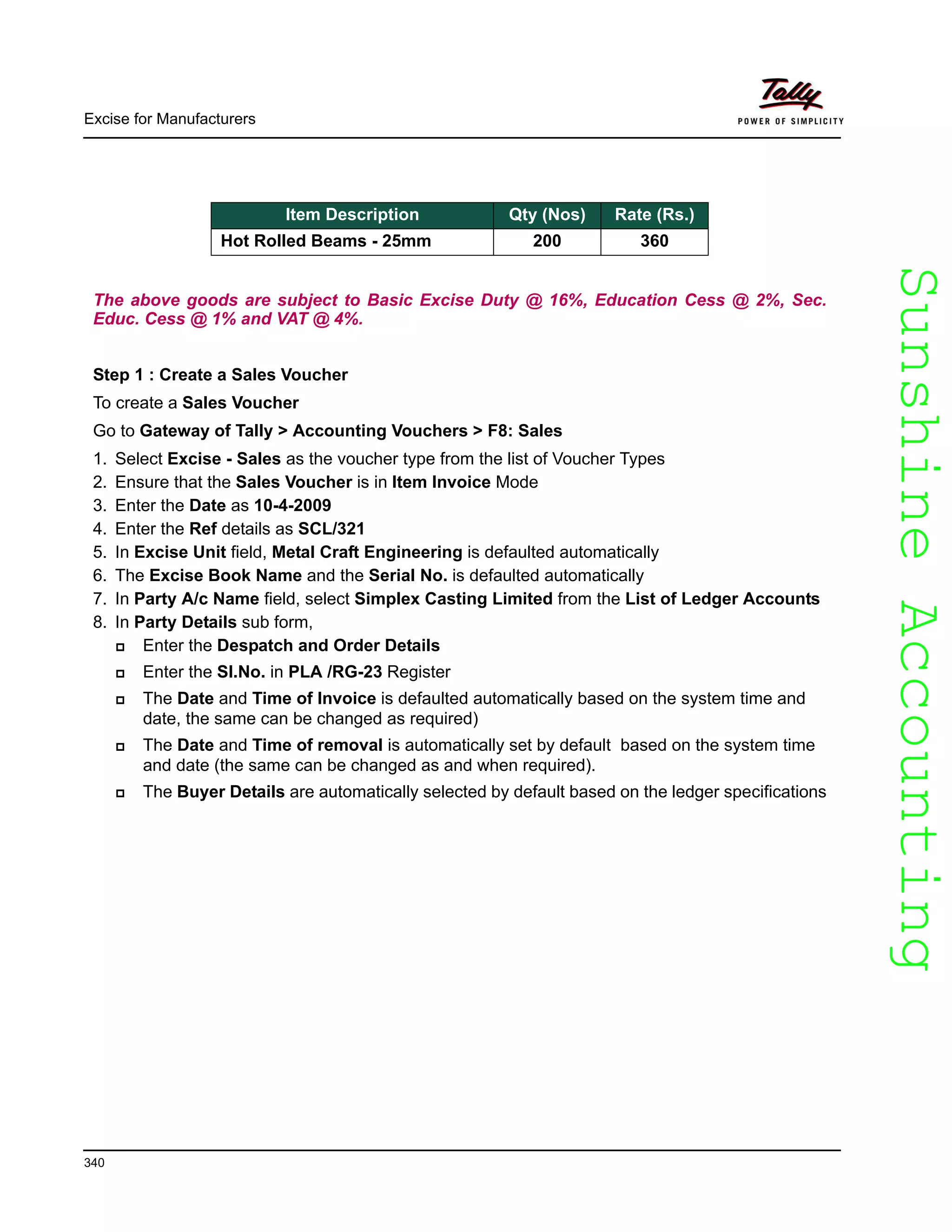 SunshineAccountingSunshineAccounting
Excise for Manufacturers
340
The above goods are subject to Basic Excise Duty @ 16%, Education Cess @ 2%, Sec.
Educ. Cess @ 1% and VAT @ 4%.
Step 1 : Create a Sales Voucher
To create a Sales Voucher
Go to Gateway of Tally > Accounting Vouchers > F8: Sales
1. Select Excise - Sales as the voucher type from the list of Voucher Types
2. Ensure that the Sales Voucher is in Item Invoice Mode
3. Enter the Date as 10-4-2009
4. Enter the Ref details as SCL/321
5. In Excise Unit field, Metal Craft Engineering is defaulted automatically
6. The Excise Book Name and the Serial No. is defaulted automatically
7. In Party A/c Name field, select Simplex Casting Limited from the List of Ledger Accounts
8. In Party Details sub form,
Enter the Despatch and Order Details
Enter the Sl.No. in PLA /RG-23 Register
The Date and Time of Invoice is defaulted automatically based on the system time and
date, the same can be changed as required)
The Date and Time of removal is automatically set by default based on the system time
and date (the same can be changed as and when required).
The Buyer Details are automatically selected by default based on the ledger specifications
Item Description Qty (Nos) Rate (Rs.)
Hot Rolled Beams - 25mm 200 360
 