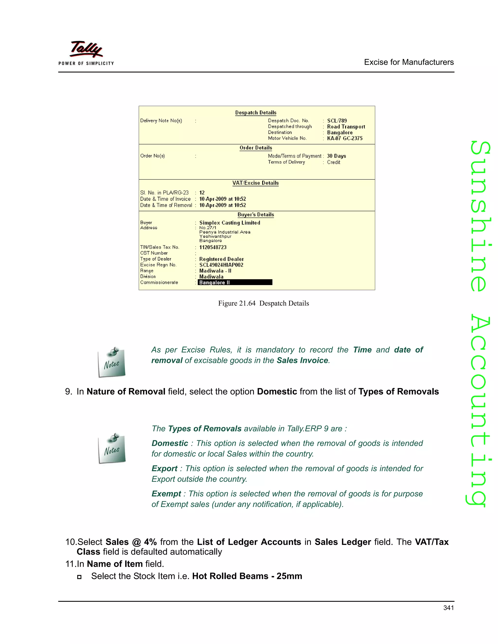 SunshineAccountingSunshineAccounting
Excise for Manufacturers
341
Figure 21.64 Despatch Details
9. In Nature of Removal field, select the option Domestic from the list of Types of Removals
10.Select Sales @ 4% from the List of Ledger Accounts in Sales Ledger field. The VAT/Tax
Class field is defaulted automatically
11.In Name of Item field.
Select the Stock Item i.e. Hot Rolled Beams - 25mm
As per Excise Rules, it is mandatory to record the Time and date of
removal of excisable goods in the Sales Invoice.
The Types of Removals available in Tally.ERP 9 are :
Domestic : This option is selected when the removal of goods is intended
for domestic or local Sales within the country.
Export : This option is selected when the removal of goods is intended for
Export outside the country.
Exempt : This option is selected when the removal of goods is for purpose
of Exempt sales (under any notification, if applicable).
 