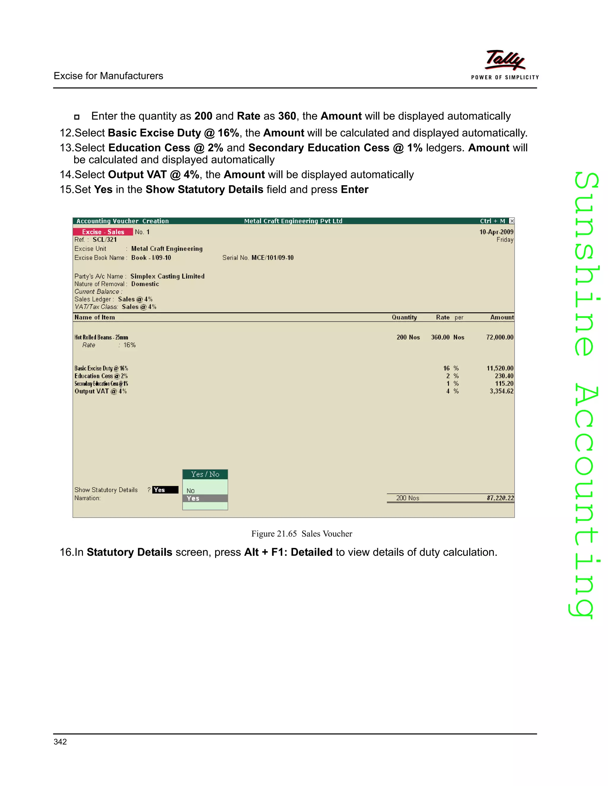 SunshineAccountingSunshineAccounting
Excise for Manufacturers
342
Enter the quantity as 200 and Rate as 360, the Amount will be displayed automatically
12.Select Basic Excise Duty @ 16%, the Amount will be calculated and displayed automatically.
13.Select Education Cess @ 2% and Secondary Education Cess @ 1% ledgers. Amount will
be calculated and displayed automatically
14.Select Output VAT @ 4%, the Amount will be displayed automatically
15.Set Yes in the Show Statutory Details field and press Enter
Figure 21.65 Sales Voucher
16.In Statutory Details screen, press Alt + F1: Detailed to view details of duty calculation.
 