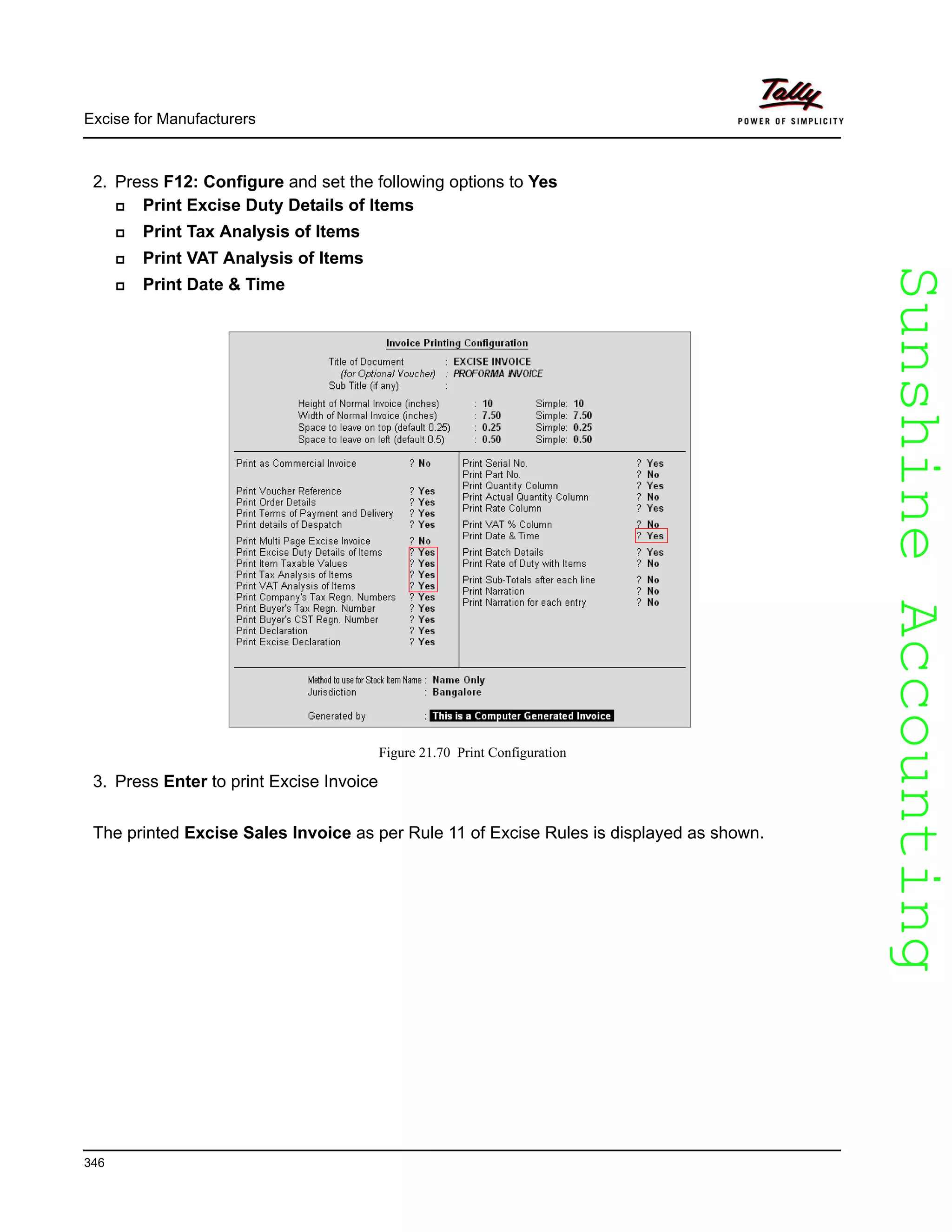 SunshineAccountingSunshineAccounting
Excise for Manufacturers
346
2. Press F12: Configure and set the following options to Yes
Print Excise Duty Details of Items
Print Tax Analysis of Items
Print VAT Analysis of Items
Print Date & Time
Figure 21.70 Print Configuration
3. Press Enter to print Excise Invoice
The printed Excise Sales Invoice as per Rule 11 of Excise Rules is displayed as shown.
 