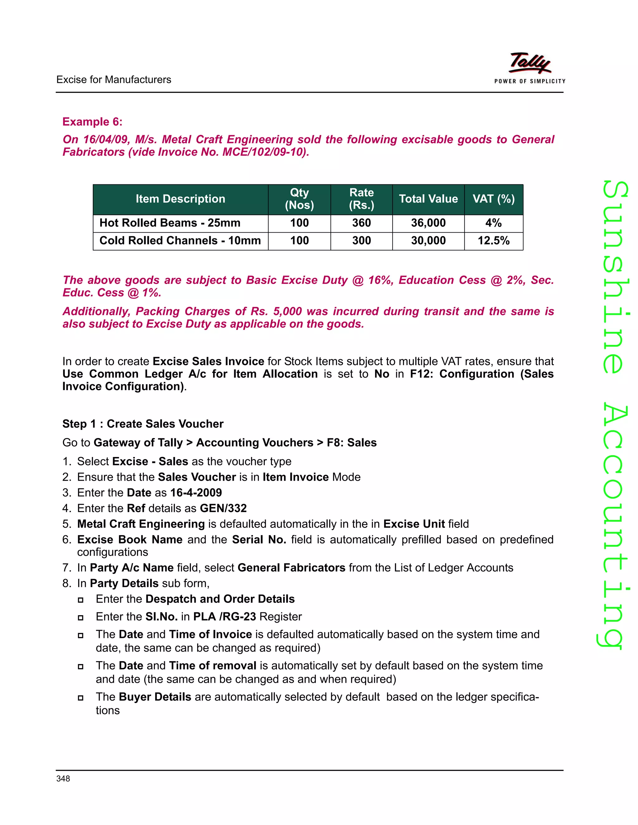 SunshineAccountingSunshineAccounting
Excise for Manufacturers
348
Example 6:
On 16/04/09, M/s. Metal Craft Engineering sold the following excisable goods to General
Fabricators (vide Invoice No. MCE/102/09-10).
The above goods are subject to Basic Excise Duty @ 16%, Education Cess @ 2%, Sec.
Educ. Cess @ 1%.
Additionally, Packing Charges of Rs. 5,000 was incurred during transit and the same is
also subject to Excise Duty as applicable on the goods.
In order to create Excise Sales Invoice for Stock Items subject to multiple VAT rates, ensure that
Use Common Ledger A/c for Item Allocation is set to No in F12: Configuration (Sales
Invoice Configuration).
Step 1 : Create Sales Voucher
Go to Gateway of Tally > Accounting Vouchers > F8: Sales
1. Select Excise - Sales as the voucher type
2. Ensure that the Sales Voucher is in Item Invoice Mode
3. Enter the Date as 16-4-2009
4. Enter the Ref details as GEN/332
5. Metal Craft Engineering is defaulted automatically in the in Excise Unit field
6. Excise Book Name and the Serial No. field is automatically prefilled based on predefined
configurations
7. In Party A/c Name field, select General Fabricators from the List of Ledger Accounts
8. In Party Details sub form,
Enter the Despatch and Order Details
Enter the Sl.No. in PLA /RG-23 Register
The Date and Time of Invoice is defaulted automatically based on the system time and
date, the same can be changed as required)
The Date and Time of removal is automatically set by default based on the system time
and date (the same can be changed as and when required)
The Buyer Details are automatically selected by default based on the ledger specifica-
tions
Item Description
Qty
(Nos)
Rate
(Rs.)
Total Value VAT (%)
Hot Rolled Beams - 25mm 100 360 36,000 4%
Cold Rolled Channels - 10mm 100 300 30,000 12.5%
 