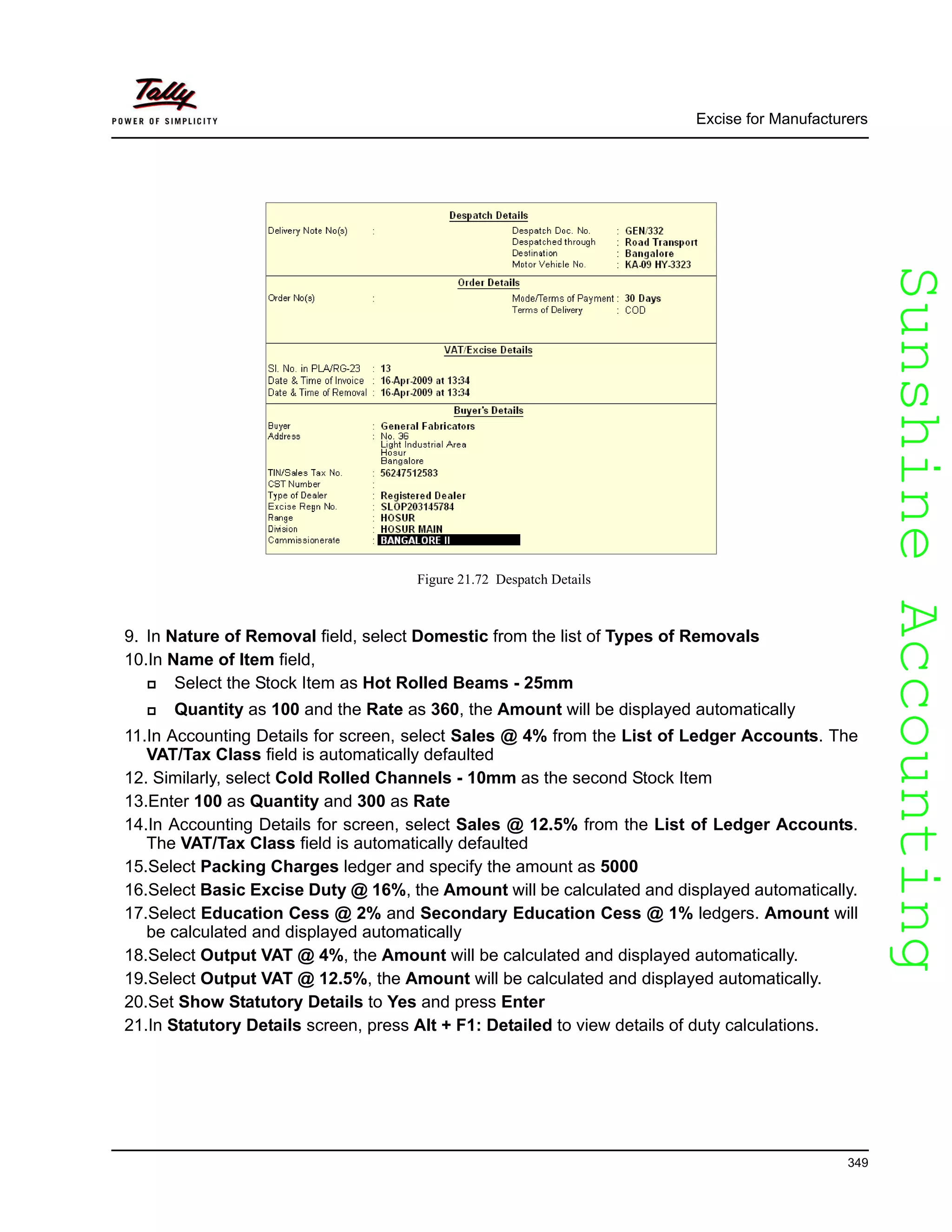 SunshineAccountingSunshineAccounting
Excise for Manufacturers
349
Figure 21.72 Despatch Details
9. In Nature of Removal field, select Domestic from the list of Types of Removals
10.In Name of Item field,
Select the Stock Item as Hot Rolled Beams - 25mm
Quantity as 100 and the Rate as 360, the Amount will be displayed automatically
11.In Accounting Details for screen, select Sales @ 4% from the List of Ledger Accounts. The
VAT/Tax Class field is automatically defaulted
12. Similarly, select Cold Rolled Channels - 10mm as the second Stock Item
13.Enter 100 as Quantity and 300 as Rate
14.In Accounting Details for screen, select Sales @ 12.5% from the List of Ledger Accounts.
The VAT/Tax Class field is automatically defaulted
15.Select Packing Charges ledger and specify the amount as 5000
16.Select Basic Excise Duty @ 16%, the Amount will be calculated and displayed automatically.
17.Select Education Cess @ 2% and Secondary Education Cess @ 1% ledgers. Amount will
be calculated and displayed automatically
18.Select Output VAT @ 4%, the Amount will be calculated and displayed automatically.
19.Select Output VAT @ 12.5%, the Amount will be calculated and displayed automatically.
20.Set Show Statutory Details to Yes and press Enter
21.In Statutory Details screen, press Alt + F1: Detailed to view details of duty calculations.
 