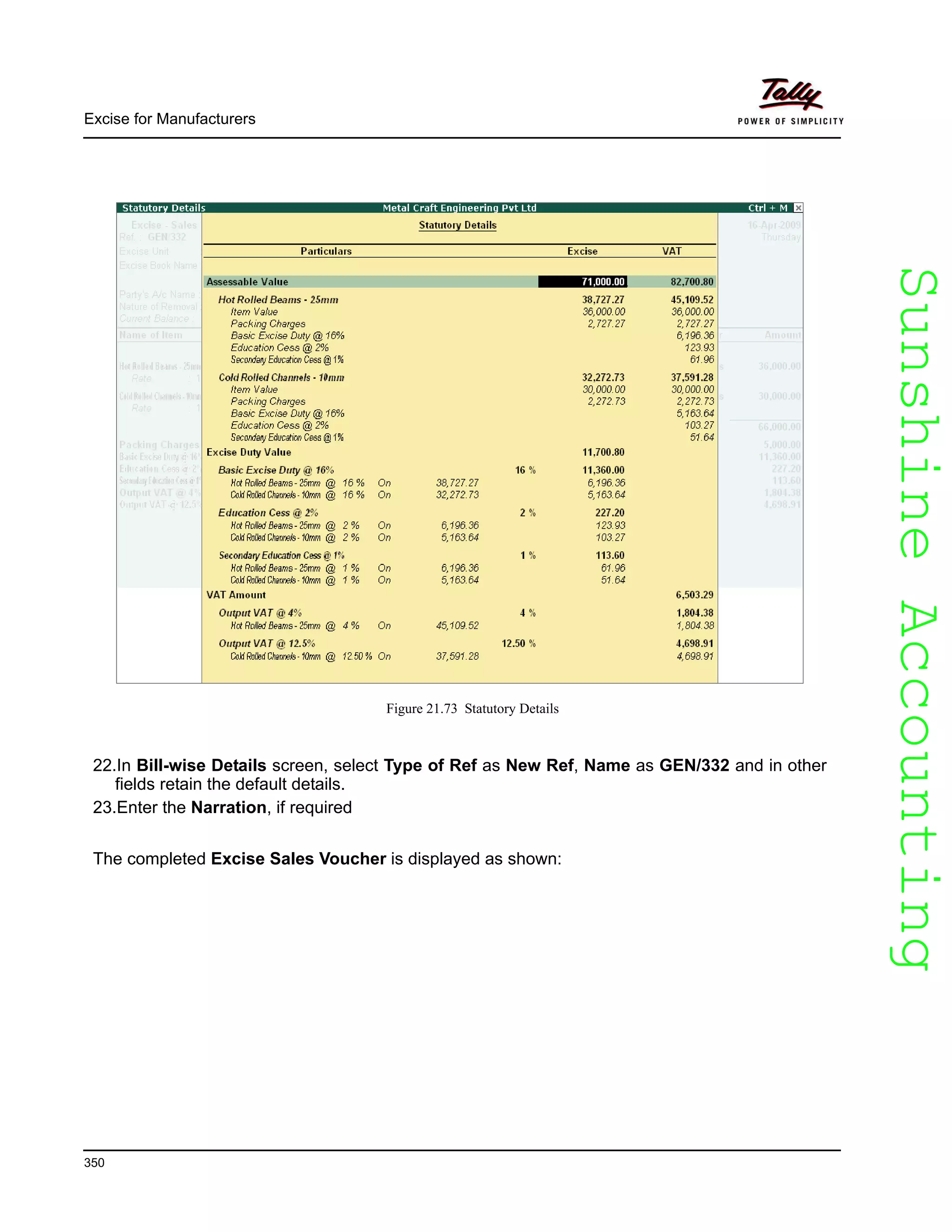 SunshineAccountingSunshineAccounting
Excise for Manufacturers
350
Figure 21.73 Statutory Details
22.In Bill-wise Details screen, select Type of Ref as New Ref, Name as GEN/332 and in other
fields retain the default details.
23.Enter the Narration, if required
The completed Excise Sales Voucher is displayed as shown:
 