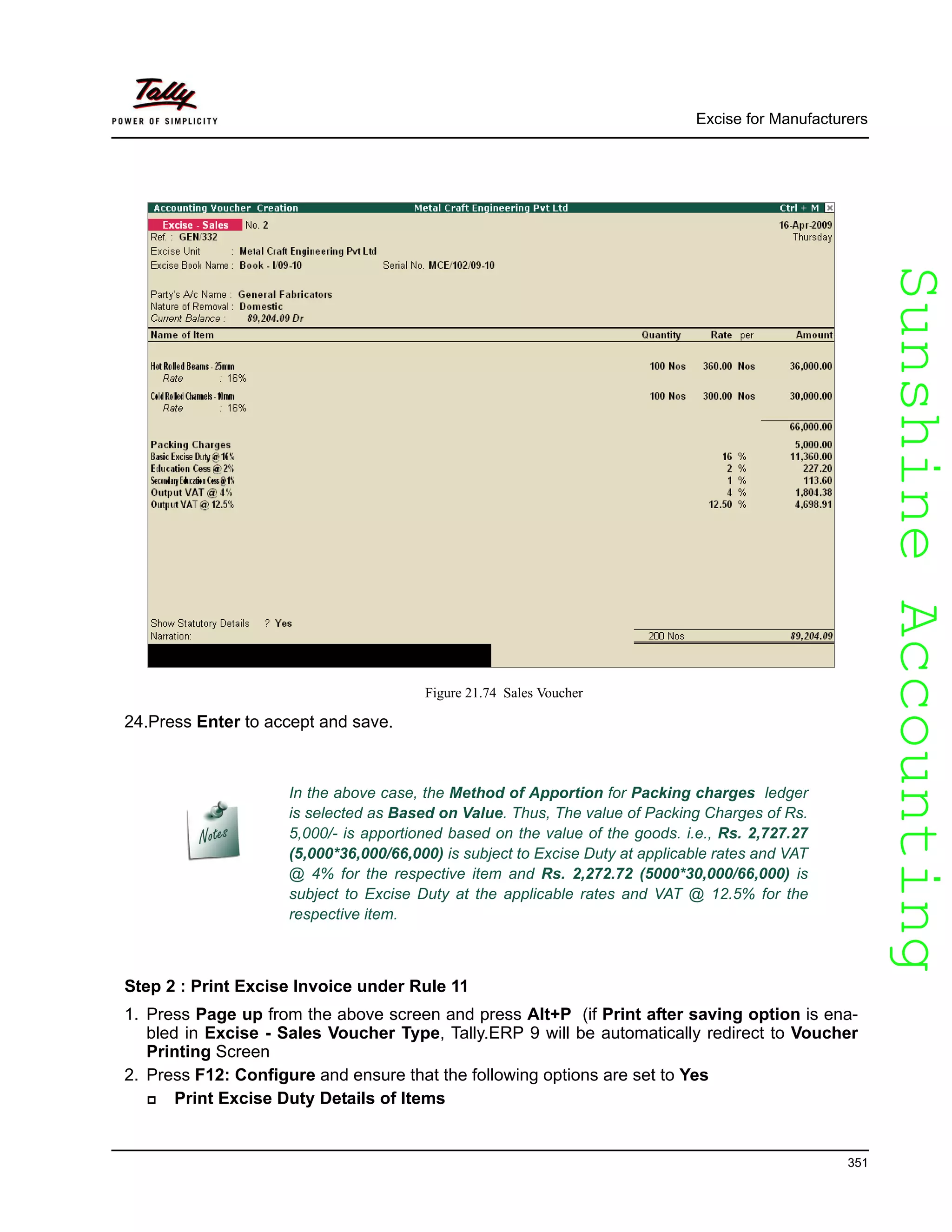 SunshineAccountingSunshineAccounting
Excise for Manufacturers
351
Figure 21.74 Sales Voucher
24.Press Enter to accept and save.
Step 2 : Print Excise Invoice under Rule 11
1. Press Page up from the above screen and press Alt+P (if Print after saving option is ena-
bled in Excise - Sales Voucher Type, Tally.ERP 9 will be automatically redirect to Voucher
Printing Screen
2. Press F12: Configure and ensure that the following options are set to Yes
Print Excise Duty Details of Items
In the above case, the Method of Apportion for Packing charges ledger
is selected as Based on Value. Thus, The value of Packing Charges of Rs.
5,000/- is apportioned based on the value of the goods. i.e., Rs. 2,727.27
(5,000*36,000/66,000) is subject to Excise Duty at applicable rates and VAT
@ 4% for the respective item and Rs. 2,272.72 (5000*30,000/66,000) is
subject to Excise Duty at the applicable rates and VAT @ 12.5% for the
respective item.
 