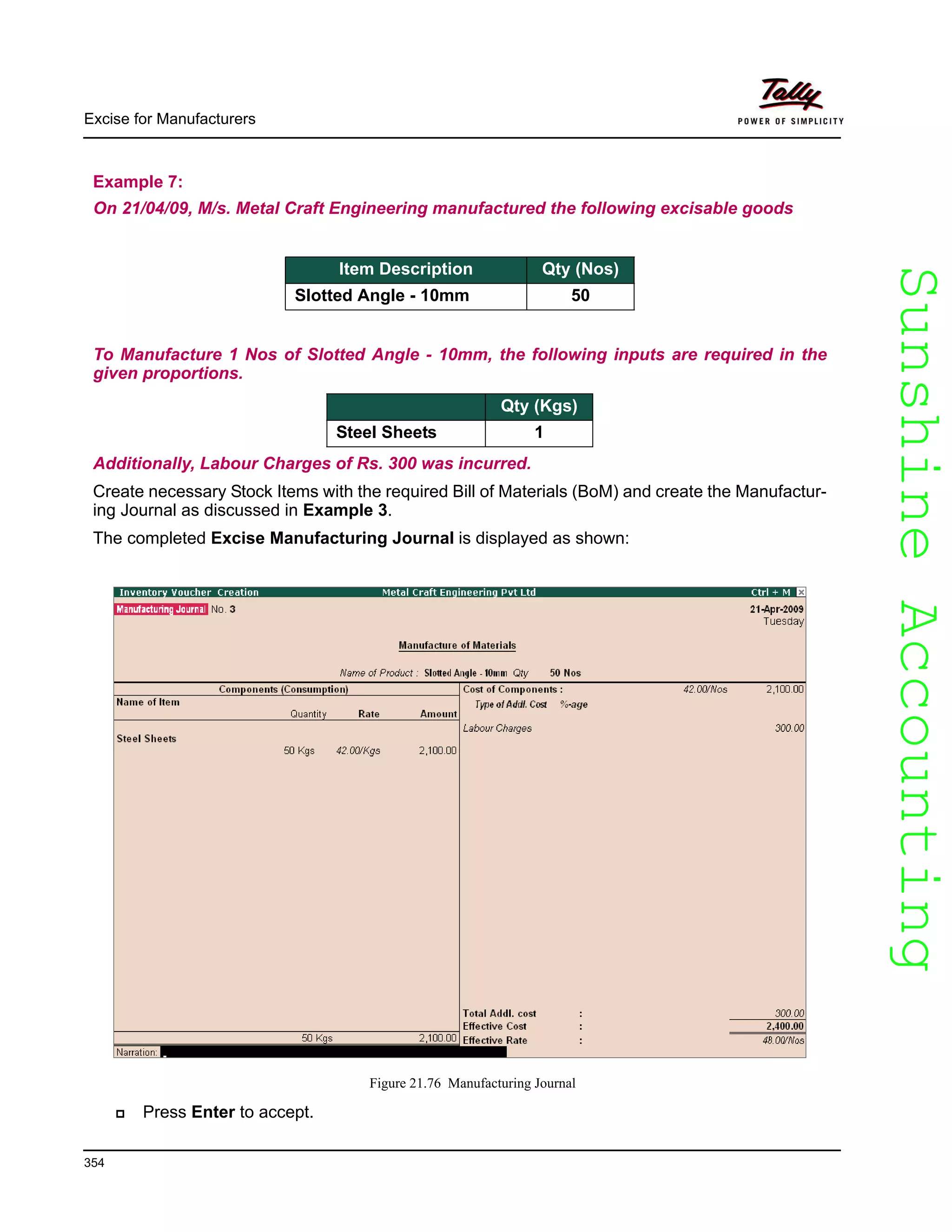 SunshineAccountingSunshineAccounting
Excise for Manufacturers
354
Example 7:
On 21/04/09, M/s. Metal Craft Engineering manufactured the following excisable goods
To Manufacture 1 Nos of Slotted Angle - 10mm, the following inputs are required in the
given proportions.
Item Description Qty (Kgs)
Steel Sheets 1
Additionally, Labour Charges of Rs. 300 was incurred.
Create necessary Stock Items with the required Bill of Materials (BoM) and create the Manufactur-
ing Journal as discussed in Example 3.
The completed Excise Manufacturing Journal is displayed as shown:
Figure 21.76 Manufacturing Journal
Press Enter to accept.
Item Description Qty (Nos)
Slotted Angle - 10mm 50
 