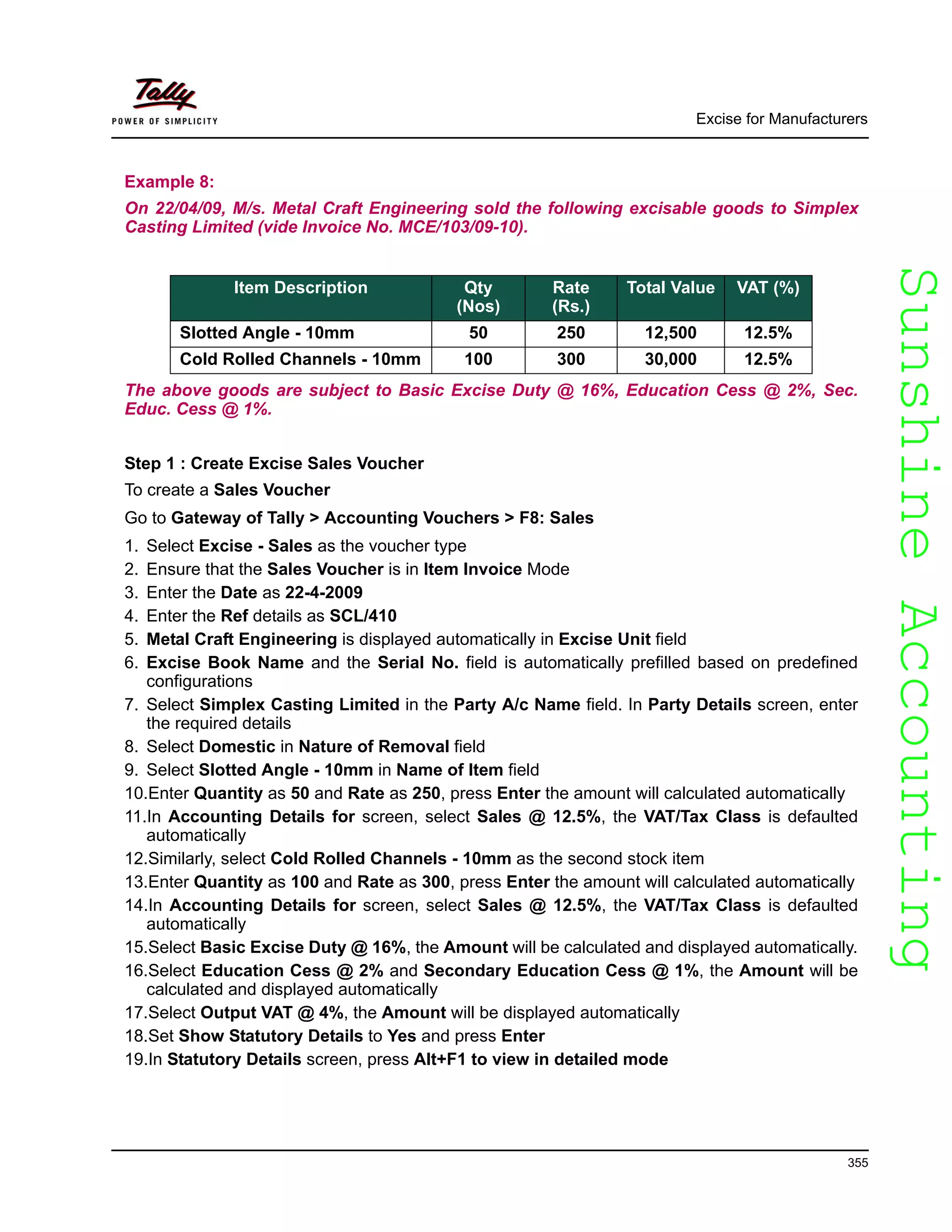 SunshineAccountingSunshineAccounting
Excise for Manufacturers
355
Example 8:
On 22/04/09, M/s. Metal Craft Engineering sold the following excisable goods to Simplex
Casting Limited (vide Invoice No. MCE/103/09-10).
The above goods are subject to Basic Excise Duty @ 16%, Education Cess @ 2%, Sec.
Educ. Cess @ 1%.
Step 1 : Create Excise Sales Voucher
To create a Sales Voucher
Go to Gateway of Tally > Accounting Vouchers > F8: Sales
1. Select Excise - Sales as the voucher type
2. Ensure that the Sales Voucher is in Item Invoice Mode
3. Enter the Date as 22-4-2009
4. Enter the Ref details as SCL/410
5. Metal Craft Engineering is displayed automatically in Excise Unit field
6. Excise Book Name and the Serial No. field is automatically prefilled based on predefined
configurations
7. Select Simplex Casting Limited in the Party A/c Name field. In Party Details screen, enter
the required details
8. Select Domestic in Nature of Removal field
9. Select Slotted Angle - 10mm in Name of Item field
10.Enter Quantity as 50 and Rate as 250, press Enter the amount will calculated automatically
11.In Accounting Details for screen, select Sales @ 12.5%, the VAT/Tax Class is defaulted
automatically
12.Similarly, select Cold Rolled Channels - 10mm as the second stock item
13.Enter Quantity as 100 and Rate as 300, press Enter the amount will calculated automatically
14.In Accounting Details for screen, select Sales @ 12.5%, the VAT/Tax Class is defaulted
automatically
15.Select Basic Excise Duty @ 16%, the Amount will be calculated and displayed automatically.
16.Select Education Cess @ 2% and Secondary Education Cess @ 1%, the Amount will be
calculated and displayed automatically
17.Select Output VAT @ 4%, the Amount will be displayed automatically
18.Set Show Statutory Details to Yes and press Enter
19.In Statutory Details screen, press Alt+F1 to view in detailed mode
Item Description Qty
(Nos)
Rate
(Rs.)
Total Value VAT (%)
Slotted Angle - 10mm 50 250 12,500 12.5%
Cold Rolled Channels - 10mm 100 300 30,000 12.5%
 