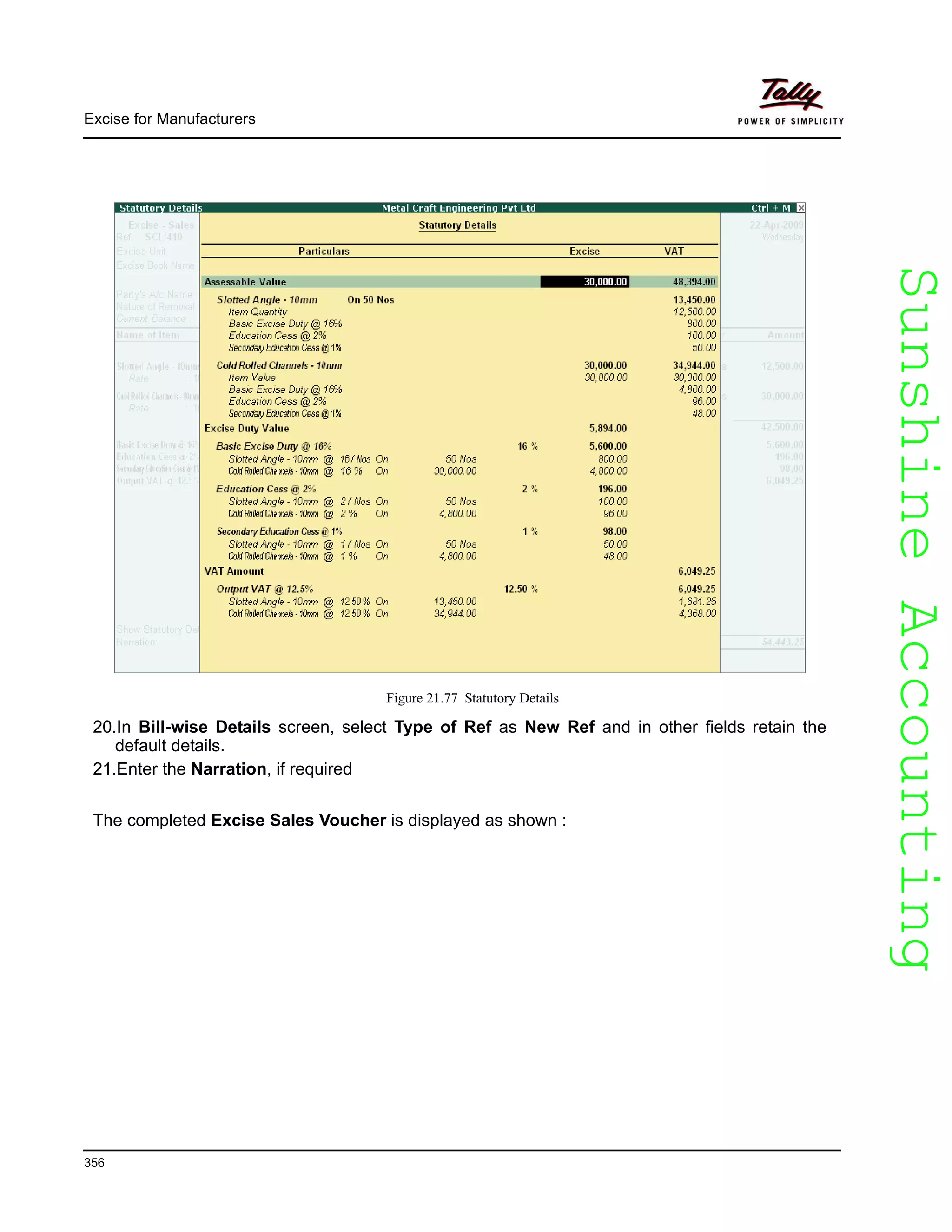 SunshineAccountingSunshineAccounting
Excise for Manufacturers
356
Figure 21.77 Statutory Details
20.In Bill-wise Details screen, select Type of Ref as New Ref and in other fields retain the
default details.
21.Enter the Narration, if required
The completed Excise Sales Voucher is displayed as shown :
 