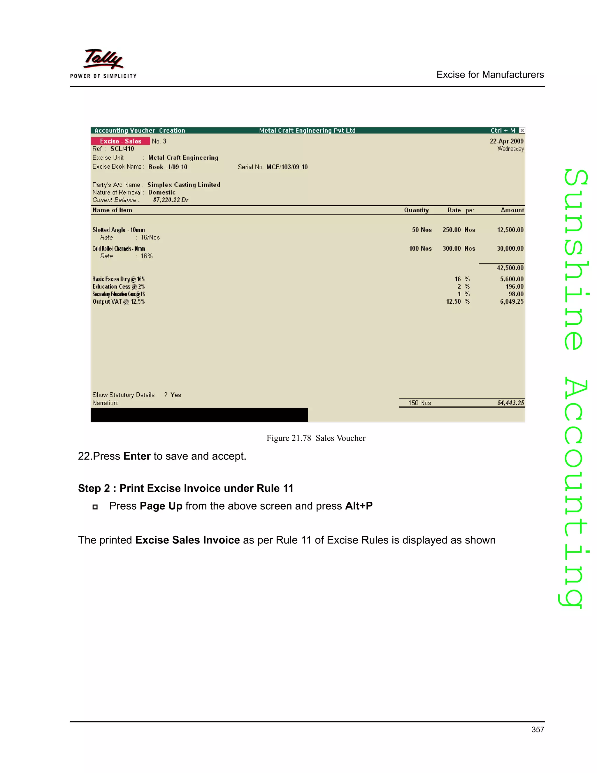 SunshineAccountingSunshineAccounting
Excise for Manufacturers
357
Figure 21.78 Sales Voucher
22.Press Enter to save and accept.
Step 2 : Print Excise Invoice under Rule 11
Press Page Up from the above screen and press Alt+P
The printed Excise Sales Invoice as per Rule 11 of Excise Rules is displayed as shown
 