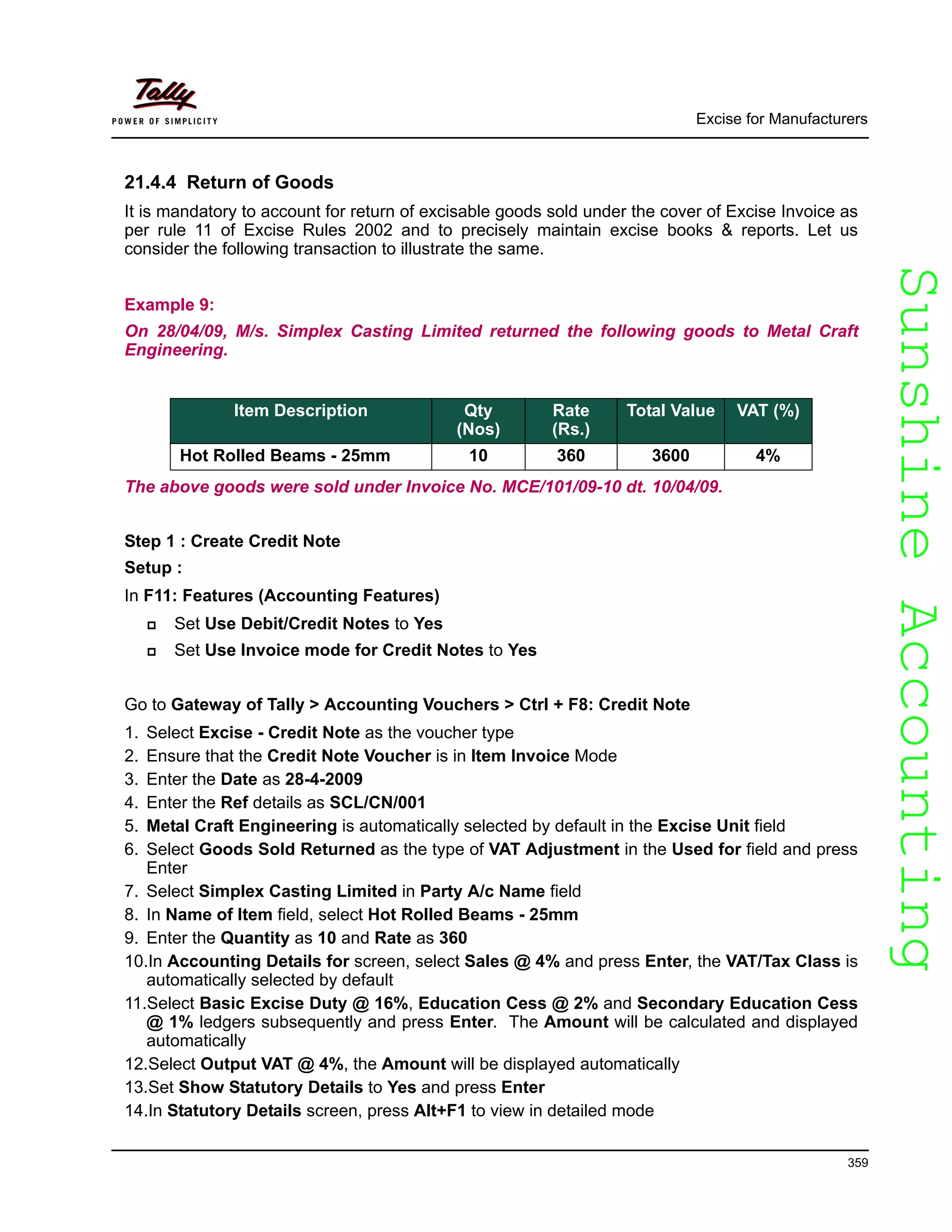 SunshineAccountingSunshineAccounting
Excise for Manufacturers
359
21.4.4 Return of Goods
It is mandatory to account for return of excisable goods sold under the cover of Excise Invoice as
per rule 11 of Excise Rules 2002 and to precisely maintain excise books & reports. Let us
consider the following transaction to illustrate the same.
Example 9:
On 28/04/09, M/s. Simplex Casting Limited returned the following goods to Metal Craft
Engineering.
The above goods were sold under Invoice No. MCE/101/09-10 dt. 10/04/09.
Step 1 : Create Credit Note
Setup :
In F11: Features (Accounting Features)
Set Use Debit/Credit Notes to Yes
Set Use Invoice mode for Credit Notes to Yes
Go to Gateway of Tally > Accounting Vouchers > Ctrl + F8: Credit Note
1. Select Excise - Credit Note as the voucher type
2. Ensure that the Credit Note Voucher is in Item Invoice Mode
3. Enter the Date as 28-4-2009
4. Enter the Ref details as SCL/CN/001
5. Metal Craft Engineering is automatically selected by default in the Excise Unit field
6. Select Goods Sold Returned as the type of VAT Adjustment in the Used for field and press
Enter
7. Select Simplex Casting Limited in Party A/c Name field
8. In Name of Item field, select Hot Rolled Beams - 25mm
9. Enter the Quantity as 10 and Rate as 360
10.In Accounting Details for screen, select Sales @ 4% and press Enter, the VAT/Tax Class is
automatically selected by default
11.Select Basic Excise Duty @ 16%, Education Cess @ 2% and Secondary Education Cess
@ 1% ledgers subsequently and press Enter. The Amount will be calculated and displayed
automatically
12.Select Output VAT @ 4%, the Amount will be displayed automatically
13.Set Show Statutory Details to Yes and press Enter
14.In Statutory Details screen, press Alt+F1 to view in detailed mode
Item Description Qty
(Nos)
Rate
(Rs.)
Total Value VAT (%)
Hot Rolled Beams - 25mm 10 360 3600 4%
 