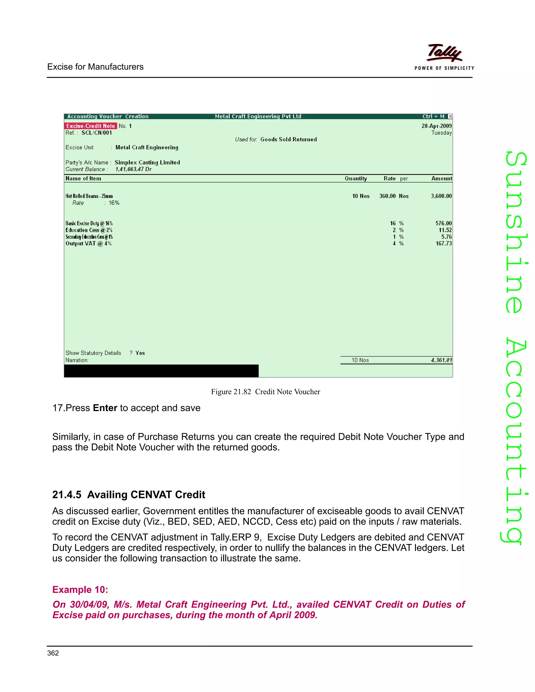 SunshineAccountingSunshineAccounting
Excise for Manufacturers
362
Figure 21.82 Credit Note Voucher
17.Press Enter to accept and save
Similarly, in case of Purchase Returns you can create the required Debit Note Voucher Type and
pass the Debit Note Voucher with the returned goods.
21.4.5 Availing CENVAT Credit
As discussed earlier, Government entitles the manufacturer of exciseable goods to avail CENVAT
credit on Excise duty (Viz., BED, SED, AED, NCCD, Cess etc) paid on the inputs / raw materials.
To record the CENVAT adjustment in Tally.ERP 9, Excise Duty Ledgers are debited and CENVAT
Duty Ledgers are credited respectively, in order to nullify the balances in the CENVAT ledgers. Let
us consider the following transaction to illustrate the same.
Example 10:
On 30/04/09, M/s. Metal Craft Engineering Pvt. Ltd., availed CENVAT Credit on Duties of
Excise paid on purchases, during the month of April 2009.
 