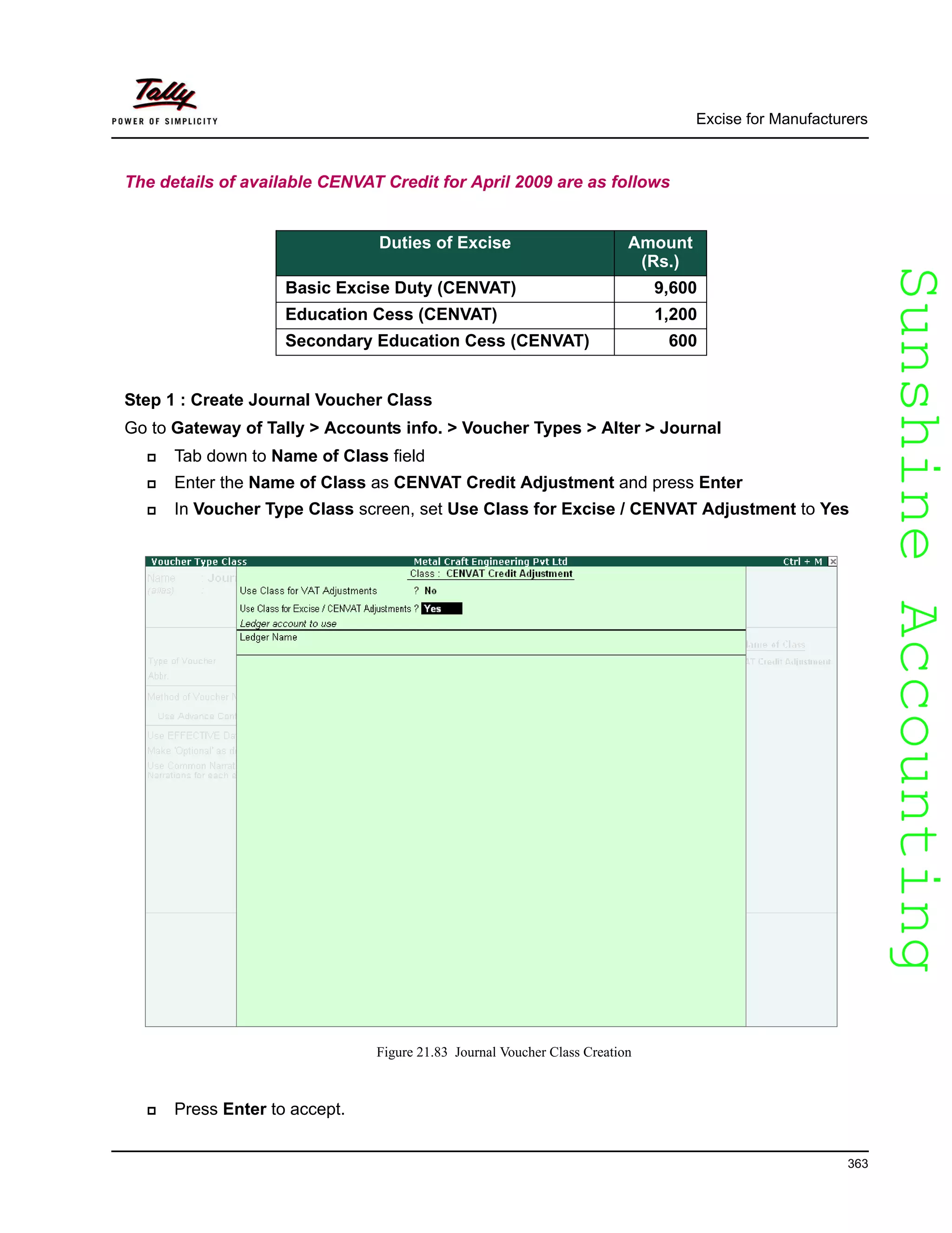 SunshineAccountingSunshineAccounting
Excise for Manufacturers
363
The details of available CENVAT Credit for April 2009 are as follows
Step 1 : Create Journal Voucher Class
Go to Gateway of Tally > Accounts info. > Voucher Types > Alter > Journal
Tab down to Name of Class field
Enter the Name of Class as CENVAT Credit Adjustment and press Enter
In Voucher Type Class screen, set Use Class for Excise / CENVAT Adjustment to Yes
Figure 21.83 Journal Voucher Class Creation
Press Enter to accept.
Duties of Excise Amount
(Rs.)
Basic Excise Duty (CENVAT) 9,600
Education Cess (CENVAT) 1,200
Secondary Education Cess (CENVAT) 600
 