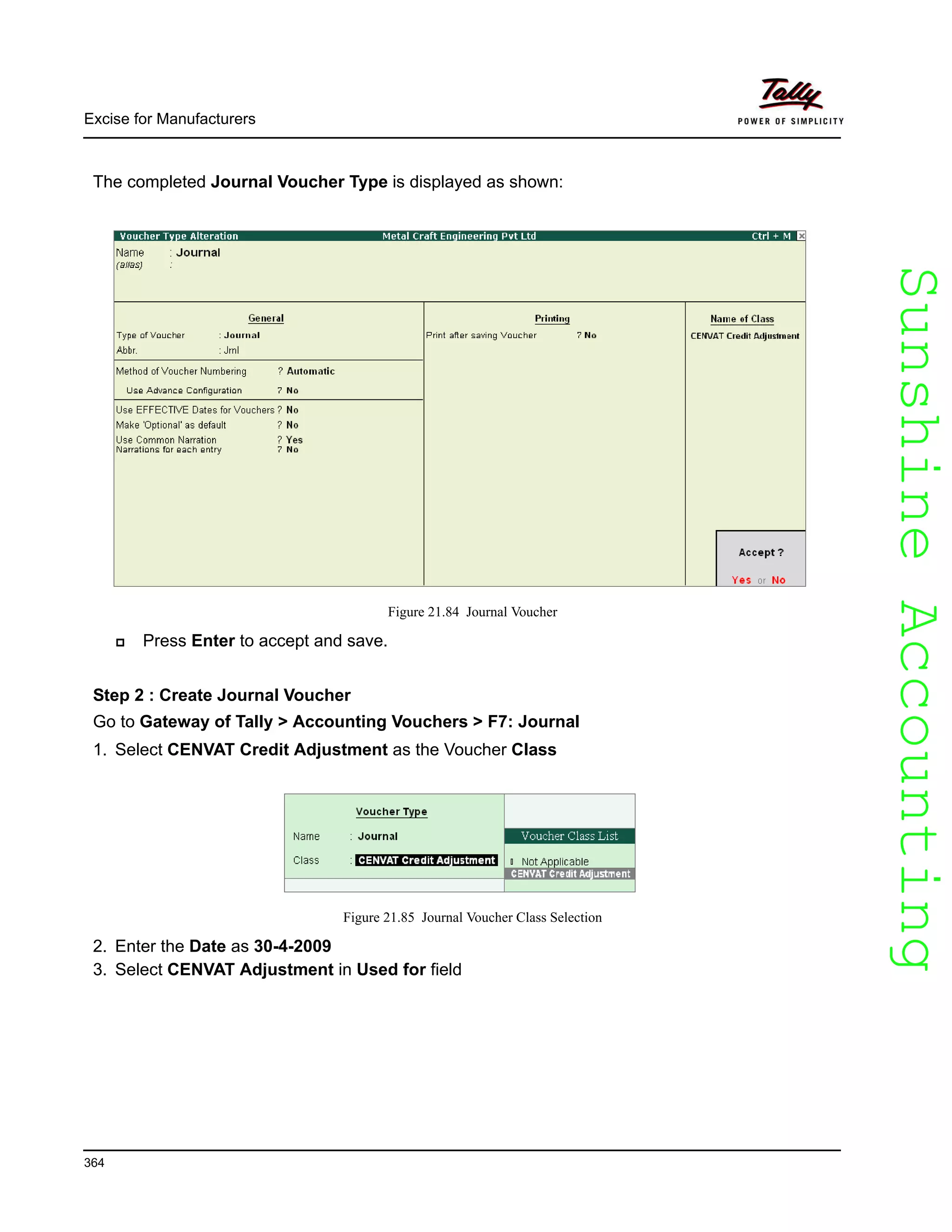 SunshineAccountingSunshineAccounting
Excise for Manufacturers
364
The completed Journal Voucher Type is displayed as shown:
Figure 21.84 Journal Voucher
Press Enter to accept and save.
Step 2 : Create Journal Voucher
Go to Gateway of Tally > Accounting Vouchers > F7: Journal
1. Select CENVAT Credit Adjustment as the Voucher Class
Figure 21.85 Journal Voucher Class Selection
2. Enter the Date as 30-4-2009
3. Select CENVAT Adjustment in Used for field
 