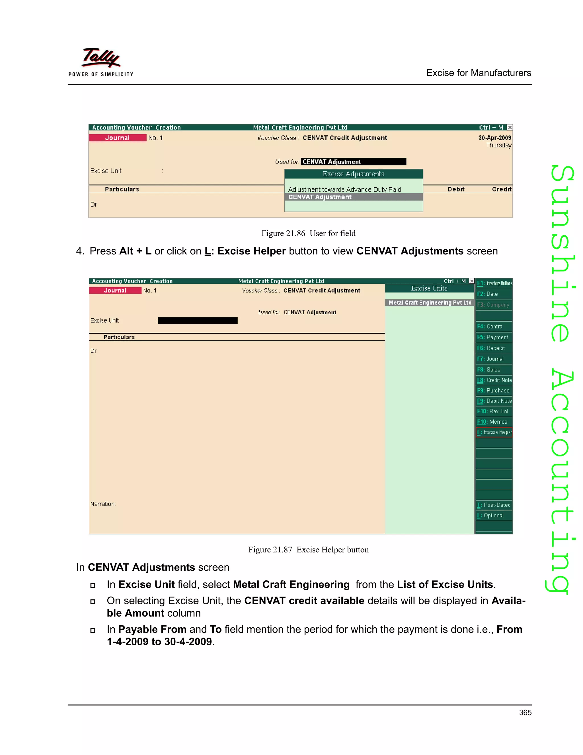 SunshineAccountingSunshineAccounting
Excise for Manufacturers
365
Figure 21.86 User for field
4. Press Alt + L or click on L: Excise Helper button to view CENVAT Adjustments screen
Figure 21.87 Excise Helper button
In CENVAT Adjustments screen
In Excise Unit field, select Metal Craft Engineering from the List of Excise Units.
On selecting Excise Unit, the CENVAT credit available details will be displayed in Availa-
ble Amount column
In Payable From and To field mention the period for which the payment is done i.e., From
1-4-2009 to 30-4-2009.
 