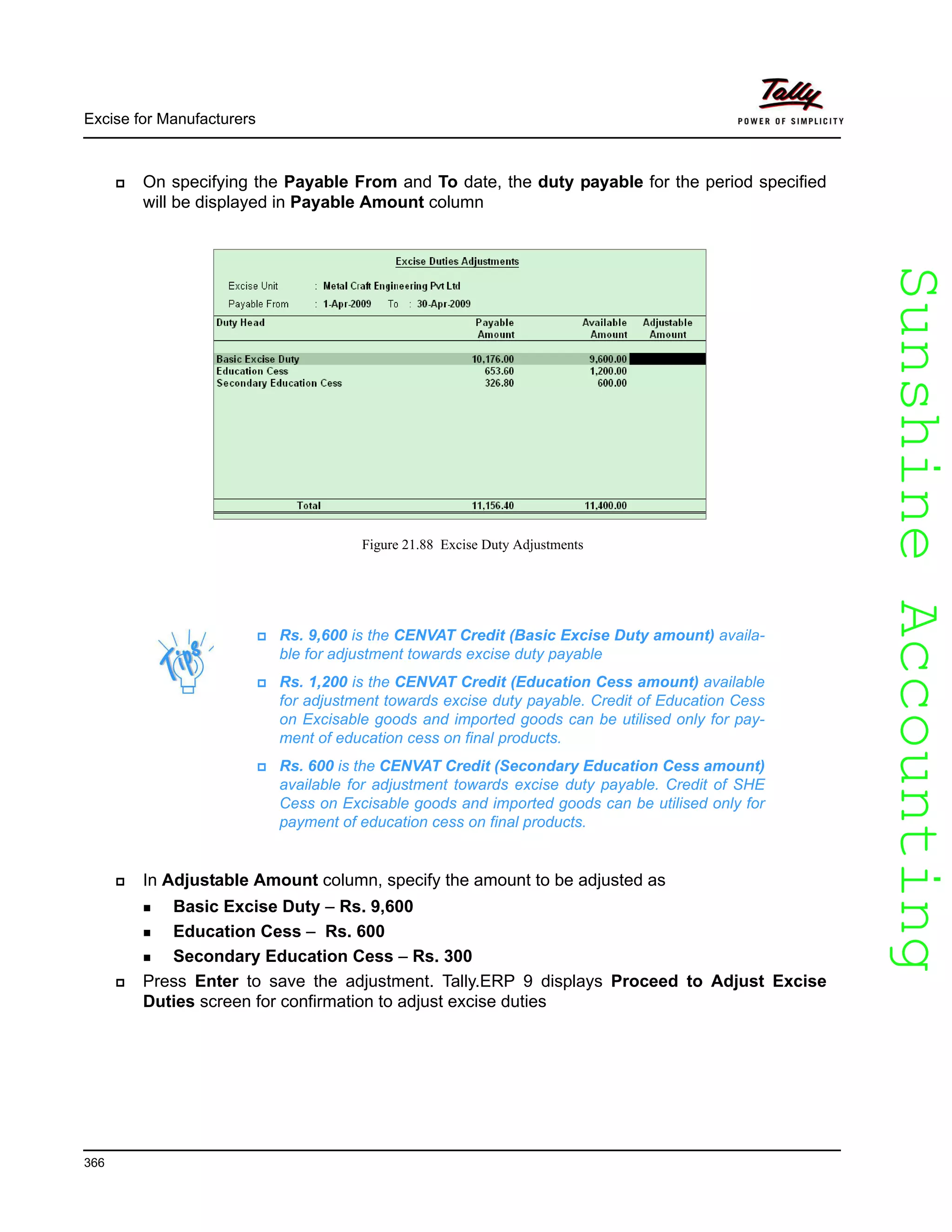 SunshineAccountingSunshineAccounting
Excise for Manufacturers
366
On specifying the Payable From and To date, the duty payable for the period specified
will be displayed in Payable Amount column
Figure 21.88 Excise Duty Adjustments
In Adjustable Amount column, specify the amount to be adjusted as
Basic Excise Duty – Rs. 9,600
Education Cess – Rs. 600
Secondary Education Cess – Rs. 300
Press Enter to save the adjustment. Tally.ERP 9 displays Proceed to Adjust Excise
Duties screen for confirmation to adjust excise duties
Rs. 9,600 is the CENVAT Credit (Basic Excise Duty amount) availa-
ble for adjustment towards excise duty payable
Rs. 1,200 is the CENVAT Credit (Education Cess amount) available
for adjustment towards excise duty payable. Credit of Education Cess
on Excisable goods and imported goods can be utilised only for pay-
ment of education cess on final products.
Rs. 600 is the CENVAT Credit (Secondary Education Cess amount)
available for adjustment towards excise duty payable. Credit of SHE
Cess on Excisable goods and imported goods can be utilised only for
payment of education cess on final products.
 