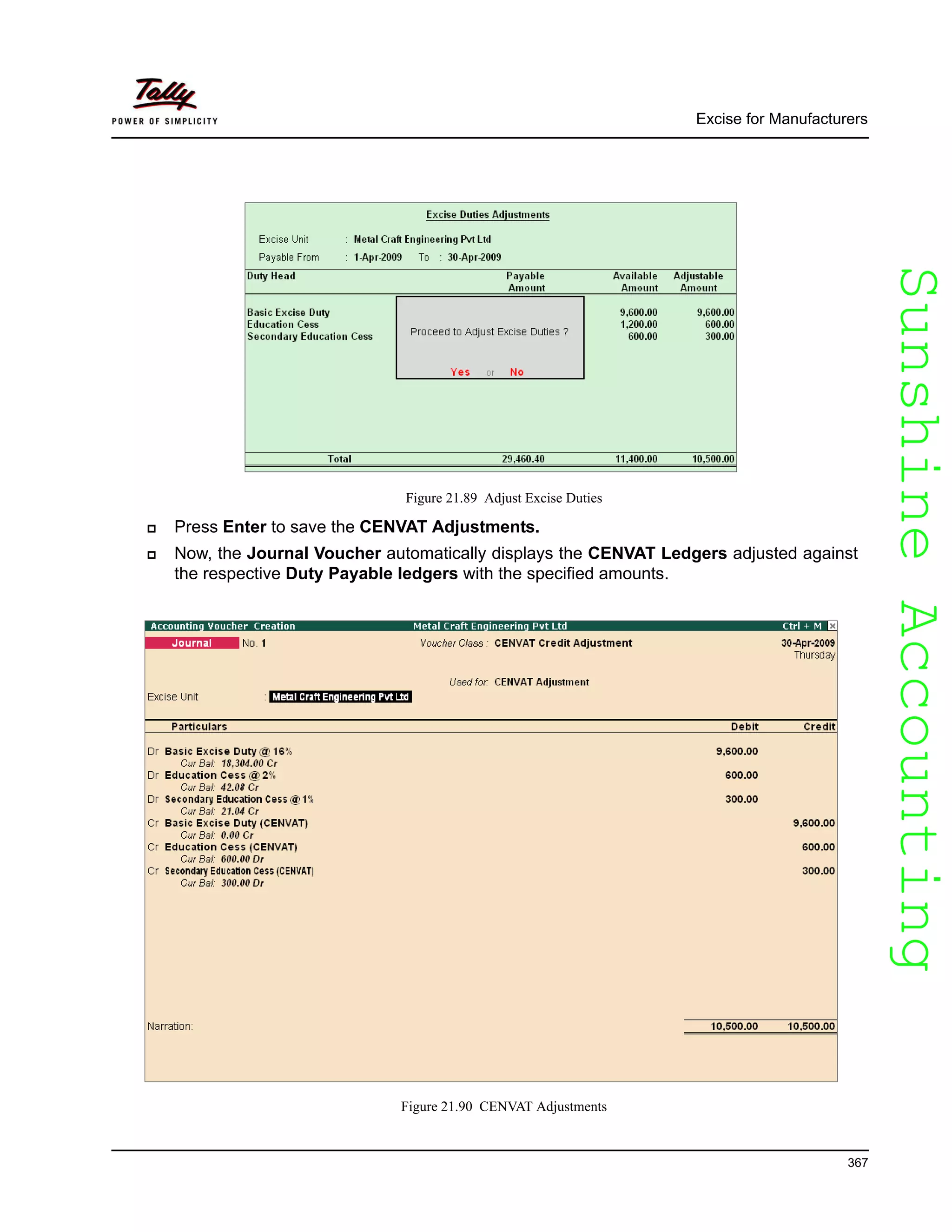 SunshineAccountingSunshineAccounting
Excise for Manufacturers
367
Figure 21.89 Adjust Excise Duties
Press Enter to save the CENVAT Adjustments.
Now, the Journal Voucher automatically displays the CENVAT Ledgers adjusted against
the respective Duty Payable ledgers with the specified amounts.
Figure 21.90 CENVAT Adjustments
 